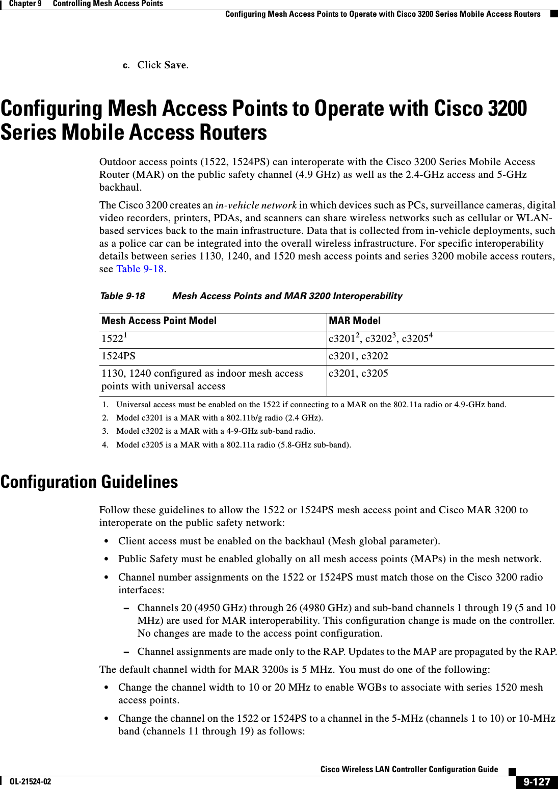  9-127Cisco Wireless LAN Controller Configuration GuideOL-21524-02Chapter 9      Controlling Mesh Access Points  Configuring Mesh Access Points to Operate with Cisco 3200 Series Mobile Access Routersc. Click Save.Configuring Mesh Access Points to Operate with Cisco 3200 Series Mobile Access Routers Outdoor access points (1522, 1524PS) can interoperate with the Cisco 3200 Series Mobile Access Router (MAR) on the public safety channel (4.9 GHz) as well as the 2.4-GHz access and 5-GHz backhaul. The Cisco 3200 creates an in-vehicle network in which devices such as PCs, surveillance cameras, digital video recorders, printers, PDAs, and scanners can share wireless networks such as cellular or WLAN- based services back to the main infrastructure. Data that is collected from in-vehicle deployments, such as a police car can be integrated into the overall wireless infrastructure. For specific interoperability details between series 1130, 1240, and 1520 mesh access points and series 3200 mobile access routers, see Table 9-18. Configuration GuidelinesFollow these guidelines to allow the 1522 or 1524PS mesh access point and Cisco MAR 3200 to interoperate on the public safety network:  • Client access must be enabled on the backhaul (Mesh global parameter).  • Public Safety must be enabled globally on all mesh access points (MAPs) in the mesh network.  • Channel number assignments on the 1522 or 1524PS must match those on the Cisco 3200 radio interfaces:  –Channels 20 (4950 GHz) through 26 (4980 GHz) and sub-band channels 1 through 19 (5 and 10 MHz) are used for MAR interoperability. This configuration change is made on the controller. No changes are made to the access point configuration.  –Channel assignments are made only to the RAP. Updates to the MAP are propagated by the RAP.The default channel width for MAR 3200s is 5 MHz. You must do one of the following:  • Change the channel width to 10 or 20 MHz to enable WGBs to associate with series 1520 mesh access points.  • Change the channel on the 1522 or 1524PS to a channel in the 5-MHz (channels 1 to 10) or 10-MHz band (channels 11 through 19) as follows:Ta b l e  9-18 Mesh Access Points and MAR 3200 InteroperabilityMesh Access Point Model MAR Model15221c32012, c32023, c320541524PS c3201, c32021130, 1240 configured as indoor mesh access points with universal accessc3201, c32051. Universal access must be enabled on the 1522 if connecting to a MAR on the 802.11a radio or 4.9-GHz band.2. Model c3201 is a MAR with a 802.11b/g radio (2.4 GHz).3. Model c3202 is a MAR with a 4-9-GHz sub-band radio.4. Model c3205 is a MAR with a 802.11a radio (5.8-GHz sub-band).