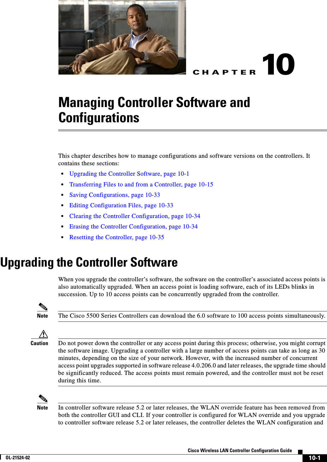 CHAPTER10-1Cisco Wireless LAN Controller Configuration GuideOL-21524-0210Managing Controller Software and ConfigurationsThis chapter describes how to manage configurations and software versions on the controllers. It contains these sections:  • Upgrading the Controller Software, page 10-1  • Transferring Files to and from a Controller, page 10-15  • Saving Configurations, page 10-33  • Editing Configuration Files, page 10-33  • Clearing the Controller Configuration, page 10-34  • Erasing the Controller Configuration, page 10-34  • Resetting the Controller, page 10-35Upgrading the Controller SoftwareWhen you upgrade the controller’s software, the software on the controller’s associated access points is also automatically upgraded. When an access point is loading software, each of its LEDs blinks in succession. Up to 10 access points can be concurrently upgraded from the controller.Note The Cisco 5500 Series Controllers can download the 6.0 software to 100 access points simultaneously.Caution Do not power down the controller or any access point during this process; otherwise, you might corrupt the software image. Upgrading a controller with a large number of access points can take as long as 30 minutes, depending on the size of your network. However, with the increased number of concurrent access point upgrades supported in software release 4.0.206.0 and later releases, the upgrade time should be significantly reduced. The access points must remain powered, and the controller must not be reset during this time.Note In controller software release 5.2 or later releases, the WLAN override feature has been removed from both the controller GUI and CLI. If your controller is configured for WLAN override and you upgrade to controller software release 5.2 or later releases, the controller deletes the WLAN configuration and 