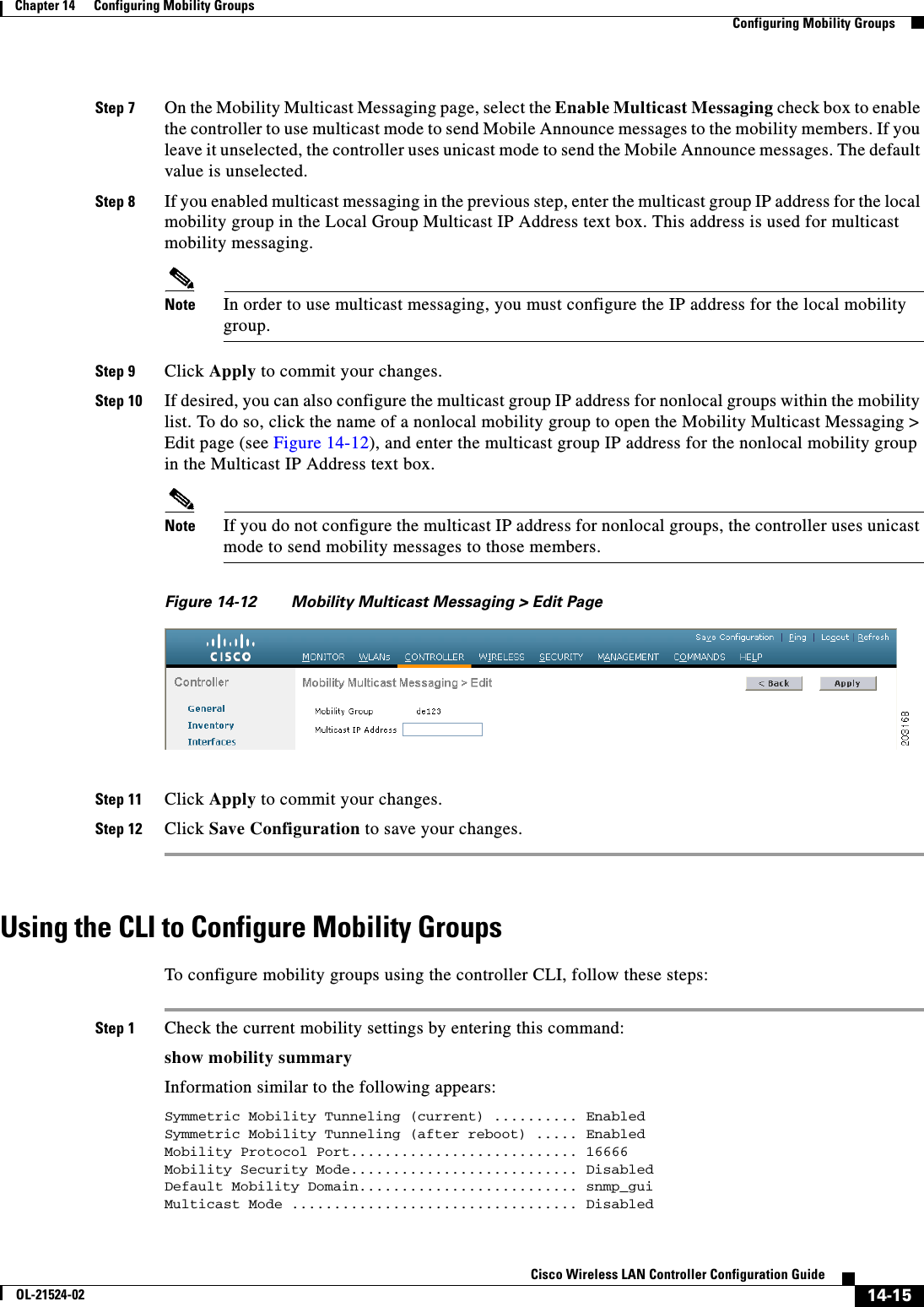  14-15Cisco Wireless LAN Controller Configuration GuideOL-21524-02Chapter 14      Configuring Mobility Groups  Configuring Mobility GroupsStep 7 On the Mobility Multicast Messaging page, select the Enable Multicast Messaging check box to enable the controller to use multicast mode to send Mobile Announce messages to the mobility members. If you leave it unselected, the controller uses unicast mode to send the Mobile Announce messages. The default value is unselected.Step 8 If you enabled multicast messaging in the previous step, enter the multicast group IP address for the local mobility group in the Local Group Multicast IP Address text box. This address is used for multicast mobility messaging.Note In order to use multicast messaging, you must configure the IP address for the local mobility group.Step 9 Click Apply to commit your changes.Step 10 If desired, you can also configure the multicast group IP address for nonlocal groups within the mobility list. To do so, click the name of a nonlocal mobility group to open the Mobility Multicast Messaging &gt; Edit page (see Figure 14-12), and enter the multicast group IP address for the nonlocal mobility group in the Multicast IP Address text box.Note If you do not configure the multicast IP address for nonlocal groups, the controller uses unicast mode to send mobility messages to those members.Figure 14-12 Mobility Multicast Messaging &gt; Edit PageStep 11 Click Apply to commit your changes.Step 12 Click Save Configuration to save your changes.Using the CLI to Configure Mobility GroupsTo configure mobility groups using the controller CLI, follow these steps:Step 1 Check the current mobility settings by entering this command:show mobility summaryInformation similar to the following appears:Symmetric Mobility Tunneling (current) .......... EnabledSymmetric Mobility Tunneling (after reboot) ..... EnabledMobility Protocol Port........................... 16666Mobility Security Mode........................... DisabledDefault Mobility Domain.......................... snmp_guiMulticast Mode .................................. Disabled