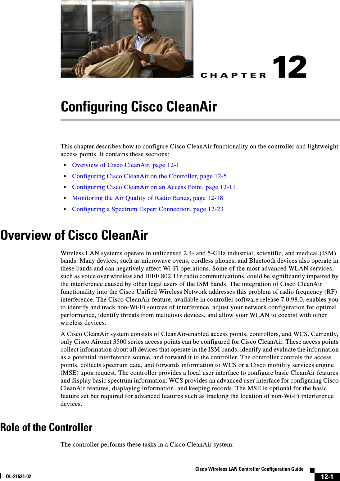 CHAPTER12-1Cisco Wireless LAN Controller Configuration GuideOL-21524-0212Configuring Cisco CleanAirThis chapter describes how to configure Cisco CleanAir functionality on the controller and lightweight access points. It contains these sections:  • Overview of Cisco CleanAir, page 12-1  • Configuring Cisco CleanAir on the Controller, page 12-5  • Configuring Cisco CleanAir on an Access Point, page 12-11  • Monitoring the Air Quality of Radio Bands, page 12-18  • Configuring a Spectrum Expert Connection, page 12-23Overview of Cisco CleanAirWireless LAN systems operate in unlicensed 2.4- and 5-GHz industrial, scientific, and medical (ISM) bands. Many devices, such as microwave ovens, cordless phones, and Bluetooth devices also operate in these bands and can negatively affect Wi-Fi operations. Some of the most advanced WLAN services, such as voice over wireless and IEEE 802.11n radio communications, could be significantly impaired by the interference caused by other legal users of the ISM bands. The integration of Cisco CleanAir functionality into the Cisco Unified Wireless Network addresses this problem of radio frequency (RF) interference. The Cisco CleanAir feature, available in controller software release 7.0.98.0, enables you to identify and track non-Wi-Fi sources of interference, adjust your network configuration for optimal performance, identify threats from malicious devices, and allow your WLAN to coexist with other wireless devices.A Cisco CleanAir system consists of CleanAir-enabled access points, controllers, and WCS. Currently, only Cisco Aironet 3500 series access points can be configured for Cisco CleanAir. These access points collect information about all devices that operate in the ISM bands, identify and evaluate the information as a potential interference source, and forward it to the controller. The controller controls the access points, collects spectrum data, and forwards information to WCS or a Cisco mobility services engine (MSE) upon request. The controller provides a local user interface to configure basic CleanAir features and display basic spectrum information. WCS provides an advanced user interface for configuring Cisco CleanAir features, displaying information, and keeping records. The MSE is optional for the basic feature set but required for advanced features such as tracking the location of non-Wi-Fi interference devices.Role of the ControllerThe controller performs these tasks in a Cisco CleanAir system: