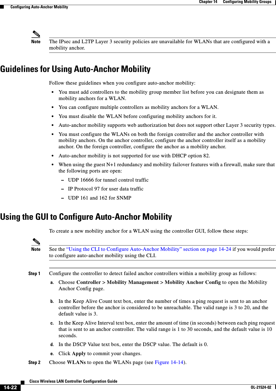  14-22Cisco Wireless LAN Controller Configuration GuideOL-21524-02Chapter 14      Configuring Mobility Groups  Configuring Auto-Anchor MobilityNote The IPsec and L2TP Layer 3 security policies are unavailable for WLANs that are configured with a mobility anchor.Guidelines for Using Auto-Anchor MobilityFollow these guidelines when you configure auto-anchor mobility:  • You must add controllers to the mobility group member list before you can designate them as mobility anchors for a WLAN.  • You can configure multiple controllers as mobility anchors for a WLAN.  • You must disable the WLAN before configuring mobility anchors for it.  • Auto-anchor mobility supports web authorization but does not support other Layer 3 security types.  • You must configure the WLANs on both the foreign controller and the anchor controller with mobility anchors. On the anchor controller, configure the anchor controller itself as a mobility anchor. On the foreign controller, configure the anchor as a mobility anchor.  • Auto-anchor mobility is not supported for use with DHCP option 82.  • When using the guest N+1 redundancy and mobility failover features with a firewall, make sure that the following ports are open:  –UDP 16666 for tunnel control traffic  –IP Protocol 97 for user data traffic  –UDP 161 and 162 for SNMPUsing the GUI to Configure Auto-Anchor MobilityTo create a new mobility anchor for a WLAN using the controller GUI, follow these steps:Note See the “Using the CLI to Configure Auto-Anchor Mobility” section on page 14-24 if you would prefer to configure auto-anchor mobility using the CLI.Step 1 Configure the controller to detect failed anchor controllers within a mobility group as follows:a. Choose Controller &gt; Mobility Management &gt; Mobility Anchor Config to open the Mobility Anchor Config page.b. In the Keep Alive Count text box, enter the number of times a ping request is sent to an anchor controller before the anchor is considered to be unreachable. The valid range is 3 to 20, and the default value is 3.c. In the Keep Alive Interval text box, enter the amount of time (in seconds) between each ping request that is sent to an anchor controller. The valid range is 1 to 30 seconds, and the default value is 10 seconds.d. In the DSCP Value text box, enter the DSCP value. The default is 0.e. Click Apply to commit your changes.Step 2 Choose WLANs to open the WLANs page (see Figure 14-14).