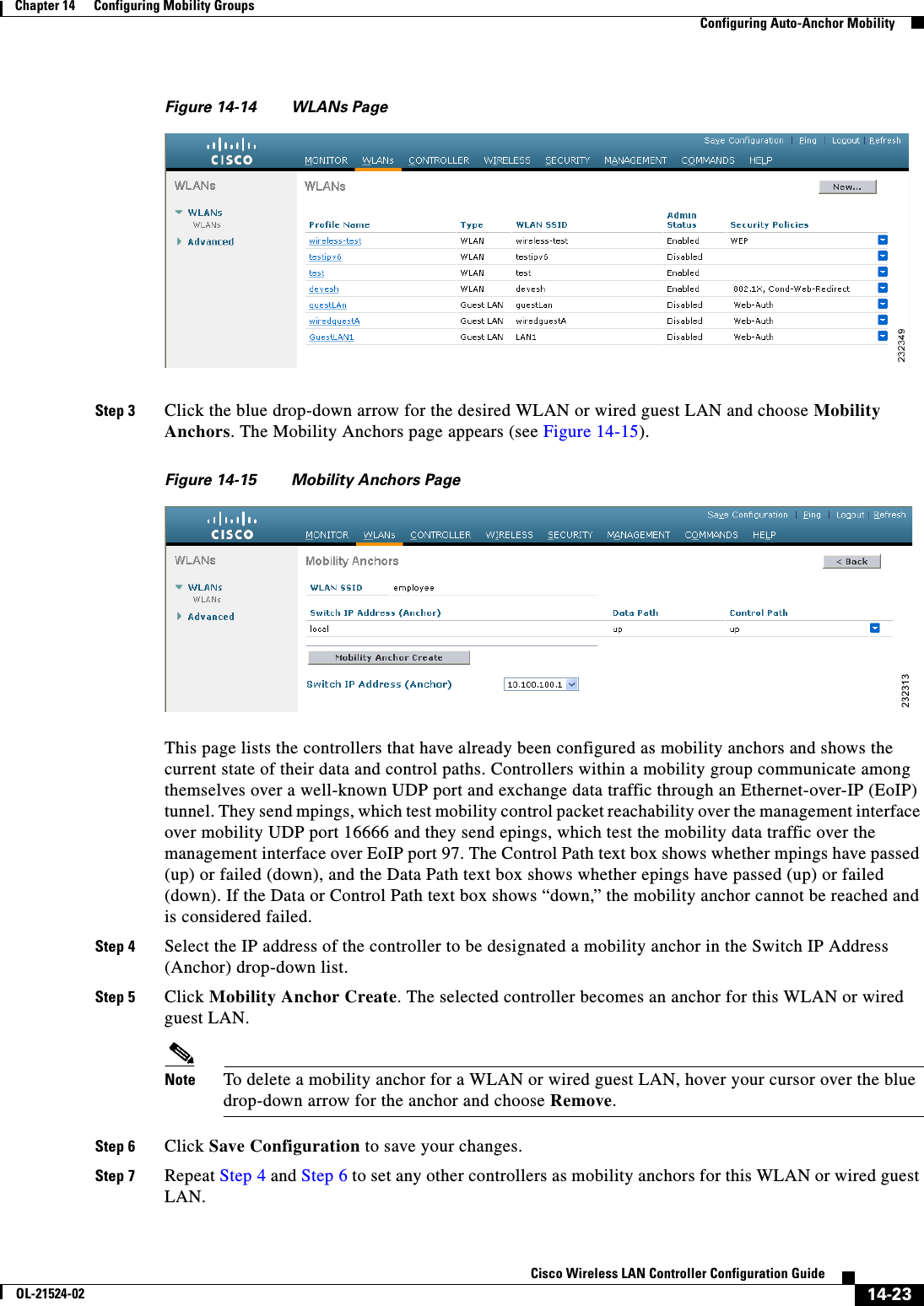  14-23Cisco Wireless LAN Controller Configuration GuideOL-21524-02Chapter 14      Configuring Mobility Groups  Configuring Auto-Anchor MobilityFigure 14-14 WLANs PageStep 3 Click the blue drop-down arrow for the desired WLAN or wired guest LAN and choose Mobility Anchors. The Mobility Anchors page appears (see Figure 14-15).Figure 14-15 Mobility Anchors PageThis page lists the controllers that have already been configured as mobility anchors and shows the current state of their data and control paths. Controllers within a mobility group communicate among themselves over a well-known UDP port and exchange data traffic through an Ethernet-over-IP (EoIP) tunnel. They send mpings, which test mobility control packet reachability over the management interface over mobility UDP port 16666 and they send epings, which test the mobility data traffic over the management interface over EoIP port 97. The Control Path text box shows whether mpings have passed (up) or failed (down), and the Data Path text box shows whether epings have passed (up) or failed (down). If the Data or Control Path text box shows “down,” the mobility anchor cannot be reached and is considered failed.Step 4 Select the IP address of the controller to be designated a mobility anchor in the Switch IP Address (Anchor) drop-down list. Step 5 Click Mobility Anchor Create. The selected controller becomes an anchor for this WLAN or wired guest LAN.Note To delete a mobility anchor for a WLAN or wired guest LAN, hover your cursor over the blue drop-down arrow for the anchor and choose Remove.Step 6 Click Save Configuration to save your changes.Step 7 Repeat Step 4 and Step 6 to set any other controllers as mobility anchors for this WLAN or wired guest LAN.