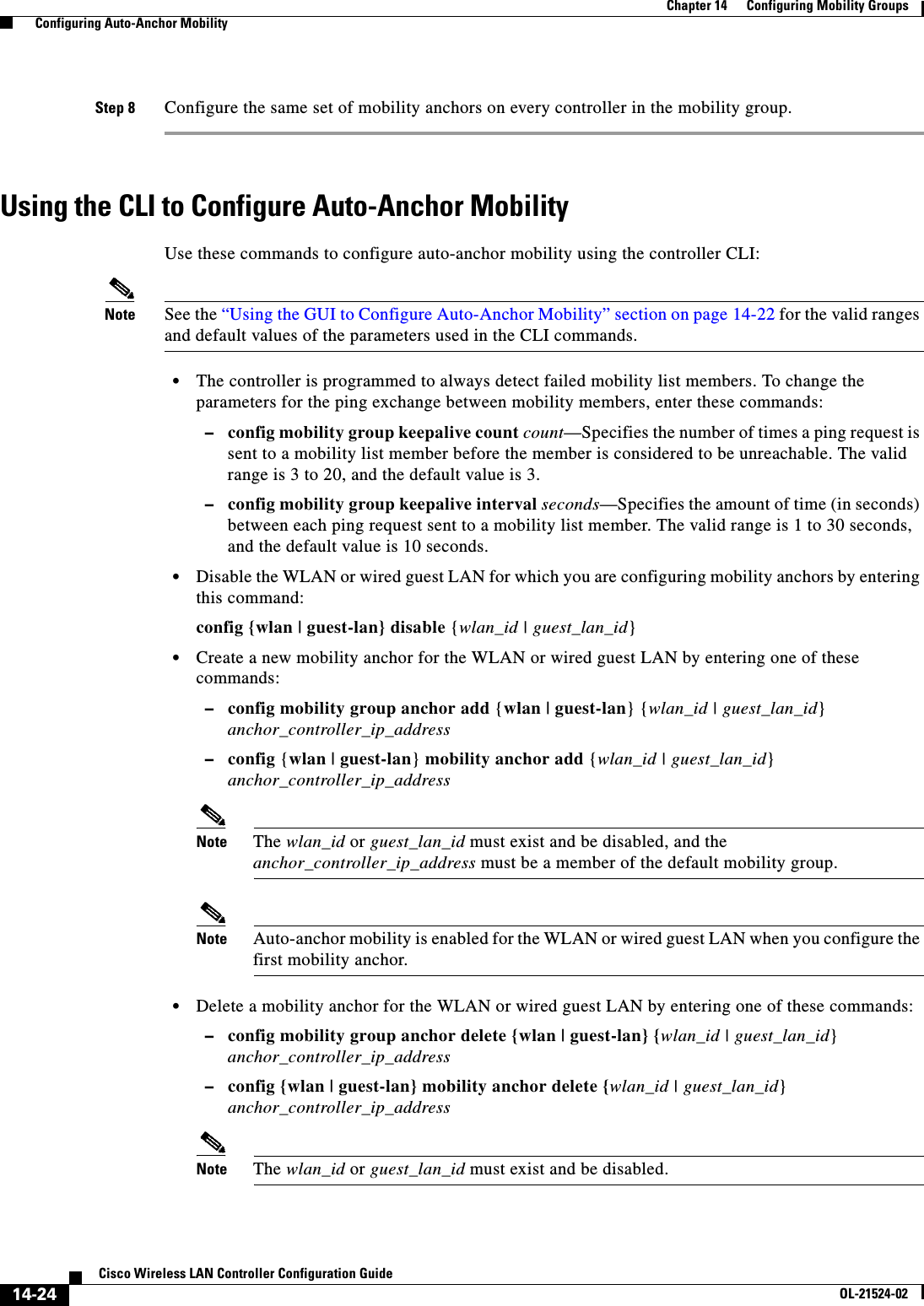  14-24Cisco Wireless LAN Controller Configuration GuideOL-21524-02Chapter 14      Configuring Mobility Groups  Configuring Auto-Anchor MobilityStep 8 Configure the same set of mobility anchors on every controller in the mobility group.Using the CLI to Configure Auto-Anchor MobilityUse these commands to configure auto-anchor mobility using the controller CLI:Note See the “Using the GUI to Configure Auto-Anchor Mobility” section on page 14-22 for the valid ranges and default values of the parameters used in the CLI commands.  • The controller is programmed to always detect failed mobility list members. To change the parameters for the ping exchange between mobility members, enter these commands:  –config mobility group keepalive count count—Specifies the number of times a ping request is sent to a mobility list member before the member is considered to be unreachable. The valid range is 3 to 20, and the default value is 3.  –config mobility group keepalive interval seconds—Specifies the amount of time (in seconds) between each ping request sent to a mobility list member. The valid range is 1 to 30 seconds, and the default value is 10 seconds.  • Disable the WLAN or wired guest LAN for which you are configuring mobility anchors by entering this command:config {wlan | guest-lan} disable {wlan_id | guest_lan_id}   • Create a new mobility anchor for the WLAN or wired guest LAN by entering one of these commands:  –config mobility group anchor add {wlan | guest-lan} {wlan_id | guest_lan_id} anchor_controller_ip_address  –config {wlan | guest-lan} mobility anchor add {wlan_id | guest_lan_id} anchor_controller_ip_addressNote The wlan_id or guest_lan_id must exist and be disabled, and the anchor_controller_ip_address must be a member of the default mobility group.Note Auto-anchor mobility is enabled for the WLAN or wired guest LAN when you configure the first mobility anchor.  • Delete a mobility anchor for the WLAN or wired guest LAN by entering one of these commands:  –config mobility group anchor delete {wlan | guest-lan} {wlan_id | guest_lan_id} anchor_controller_ip_address  –config {wlan | guest-lan} mobility anchor delete {wlan_id | guest_lan_id} anchor_controller_ip_addressNote The wlan_id or guest_lan_id must exist and be disabled.