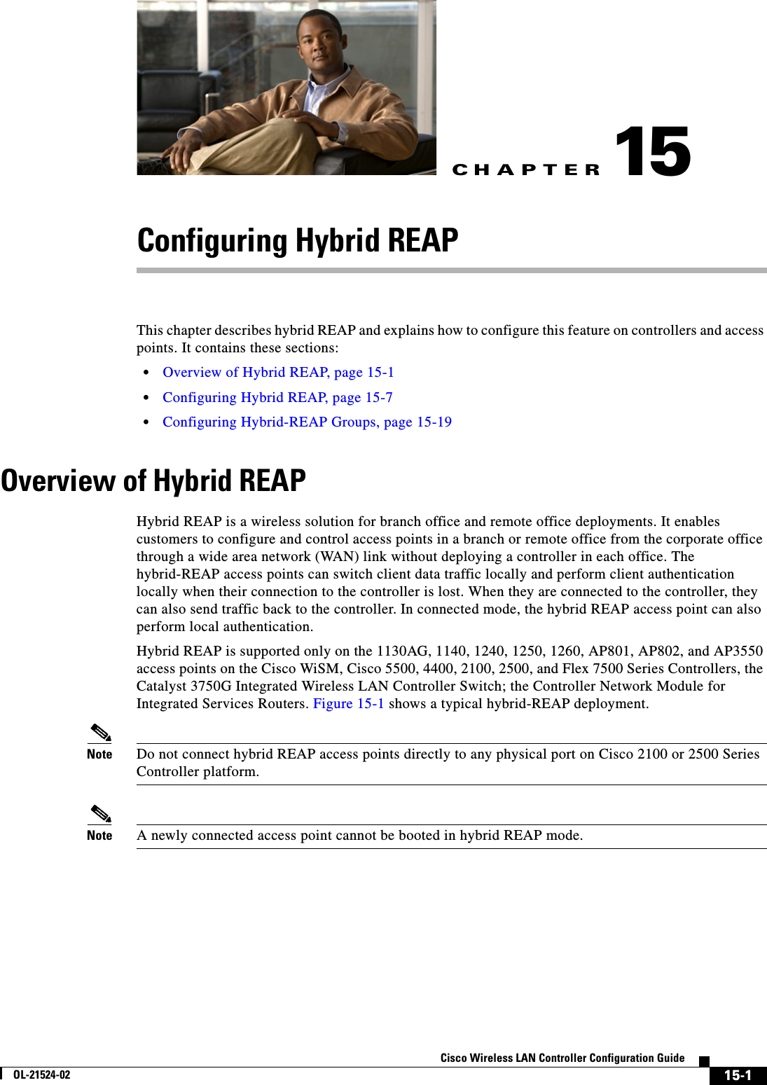 CHAPTER15-1Cisco Wireless LAN Controller Configuration GuideOL-21524-0215Configuring Hybrid REAPThis chapter describes hybrid REAP and explains how to configure this feature on controllers and access points. It contains these sections:  • Overview of Hybrid REAP, page 15-1  • Configuring Hybrid REAP, page 15-7  • Configuring Hybrid-REAP Groups, page 15-19Overview of Hybrid REAPHybrid REAP is a wireless solution for branch office and remote office deployments. It enables customers to configure and control access points in a branch or remote office from the corporate office through a wide area network (WAN) link without deploying a controller in each office. The hybrid-REAP access points can switch client data traffic locally and perform client authentication locally when their connection to the controller is lost. When they are connected to the controller, they can also send traffic back to the controller. In connected mode, the hybrid REAP access point can also perform local authentication.Hybrid REAP is supported only on the 1130AG, 1140, 1240, 1250, 1260, AP801, AP802, and AP3550 access points on the Cisco WiSM, Cisco 5500, 4400, 2100, 2500, and Flex 7500 Series Controllers, the Catalyst 3750G Integrated Wireless LAN Controller Switch; the Controller Network Module for Integrated Services Routers. Figure 15-1 shows a typical hybrid-REAP deployment.Note Do not connect hybrid REAP access points directly to any physical port on Cisco 2100 or 2500 Series Controller platform.Note A newly connected access point cannot be booted in hybrid REAP mode.