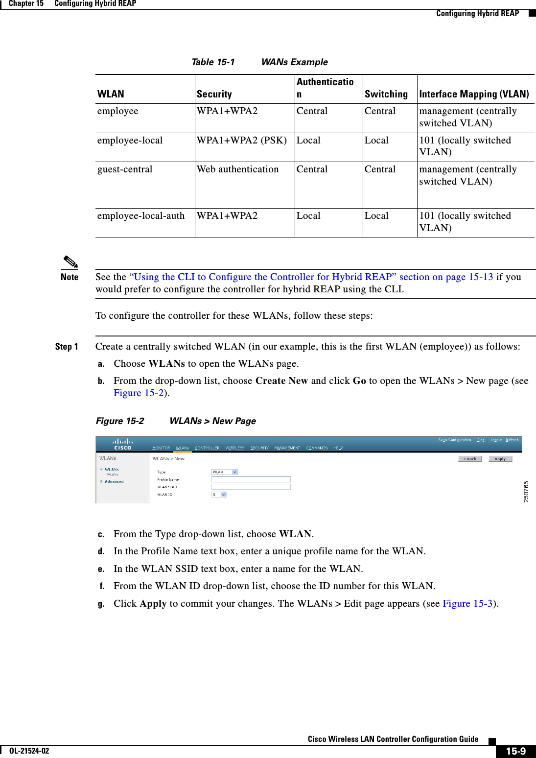  15-9Cisco Wireless LAN Controller Configuration GuideOL-21524-02Chapter 15      Configuring Hybrid REAP  Configuring Hybrid REAPTa b l e  15-1 WANs ExampleNote See the “Using the CLI to Configure the Controller for Hybrid REAP” section on page 15-13 if you would prefer to configure the controller for hybrid REAP using the CLI.To configure the controller for these WLANs, follow these steps:Step 1 Create a centrally switched WLAN (in our example, this is the first WLAN (employee)) as follows:a. Choose WLANs to open the WLANs page.b. From the drop-down list, choose Create New and click Go to open the WLANs &gt; New page (see Figure 15-2).Figure 15-2 WLANs &gt; New Pagec. From the Type drop-down list, choose WLAN.d. In the Profile Name text box, enter a unique profile name for the WLAN.e. In the WLAN SSID text box, enter a name for the WLAN.f. From the WLAN ID drop-down list, choose the ID number for this WLAN.g. Click Apply to commit your changes. The WLANs &gt; Edit page appears (see Figure 15-3).WLAN SecurityAuthenticationSwitching Interface Mapping (VLAN)employee WPA1+WPA2 Central Central management (centrally switched VLAN)employee-local WPA1+WPA2 (PSK) Local Local 101 (locally switched VLAN)guest-central Web authentication Central Central management (centrally switched VLAN)employee-local-auth WPA1+WPA2 Local Local 101 (locally switched VLAN)