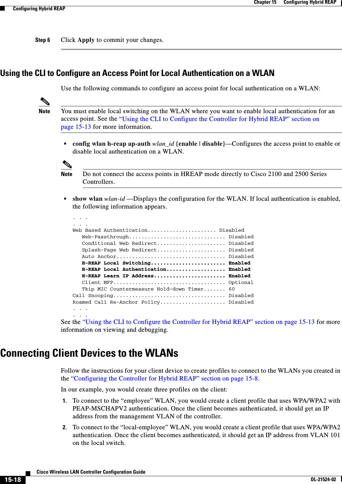  15-18Cisco Wireless LAN Controller Configuration GuideOL-21524-02Chapter 15      Configuring Hybrid REAP  Configuring Hybrid REAPStep 6 Click Apply to commit your changes. Using the CLI to Configure an Access Point for Local Authentication on a WLANUse the following commands to configure an access point for local authentication on a WLAN: Note You must enable local switching on the WLAN where you want to enable local authentication for an access point. See the “Using the CLI to Configure the Controller for Hybrid REAP” section on page 15-13 for more information.  • config wlan h-reap ap-auth wlan_id {enable | disable}—Configures the access point to enable or disable local authentication on a WLAN.Note Do not connect the access points in HREAP mode directly to Cisco 2100 and 2500 Series Controllers.  • show wlan wlan-id —Displays the configuration for the WLAN. If local authentication is enabled, the following information appears.. . . . . .Web Based Authentication...................... Disabled   Web-Passthrough............................... Disabled   Conditional Web Redirect...................... Disabled   Splash-Page Web Redirect...................... Disabled   Auto Anchor................................... Disabled   H-REAP Local Switching........................ Enabled   H-REAP Local Authentication................... Enabled   H-REAP Learn IP Address....................... Enabled   Client MFP.................................... Optional   Tkip MIC Countermeasure Hold-down Timer....... 60Call Snooping.................................... DisabledRoamed Call Re-Anchor Policy..................... Disabled. . .. . . See the “Using the CLI to Configure the Controller for Hybrid REAP” section on page 15-13 for more information on viewing and debugging.Connecting Client Devices to the WLANsFollow the instructions for your client device to create profiles to connect to the WLANs you created in the “Configuring the Controller for Hybrid REAP” section on page 15-8.In our example, you would create three profiles on the client:1. To connect to the “employee” WLAN, you would create a client profile that uses WPA/WPA2 with PEAP-MSCHAPV2 authentication. Once the client becomes authenticated, it should get an IP address from the management VLAN of the controller.2. To connect to the “local-employee” WLAN, you would create a client profile that uses WPA/WPA2 authentication. Once the client becomes authenticated, it should get an IP address from VLAN 101 on the local switch.