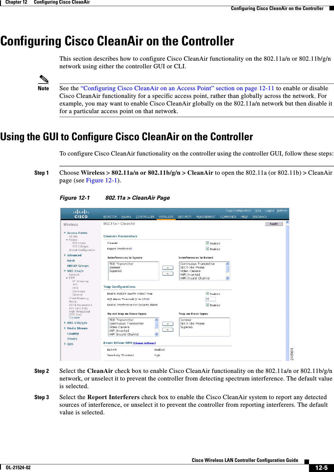  12-5Cisco Wireless LAN Controller Configuration GuideOL-21524-02Chapter 12      Configuring Cisco CleanAirConfiguring Cisco CleanAir on the ControllerConfiguring Cisco CleanAir on the ControllerThis section describes how to configure Cisco CleanAir functionality on the 802.11a/n or 802.11b/g/n network using either the controller GUI or CLI.Note See the “Configuring Cisco CleanAir on an Access Point” section on page 12-11 to enable or disable Cisco CleanAir functionality for a specific access point, rather than globally across the network. For example, you may want to enable Cisco CleanAir globally on the 802.11a/n network but then disable it for a particular access point on that network.Using the GUI to Configure Cisco CleanAir on the ControllerTo configure Cisco CleanAir functionality on the controller using the controller GUI, follow these steps:Step 1 Choose Wireless &gt; 802.11a/n or 802.11b/g/n &gt; CleanAir to open the 802.11a (or 802.11b) &gt; CleanAir page (see Figure 12-1). Figure 12-1 802.11a &gt; CleanAir PageStep 2 Select the CleanAir check box to enable Cisco CleanAir functionality on the 802.11a/n or 802.11b/g/n network, or unselect it to prevent the controller from detecting spectrum interference. The default value is selected.Step 3 Select the Report Interferers check box to enable the Cisco CleanAir system to report any detected sources of interference, or unselect it to prevent the controller from reporting interferers. The default value is selected.