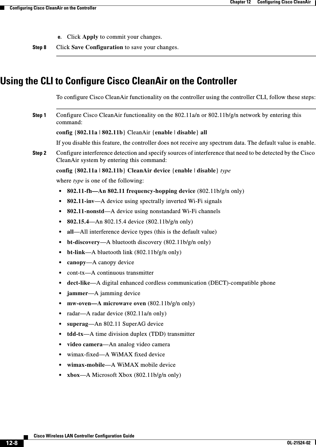  12-8Cisco Wireless LAN Controller Configuration GuideOL-21524-02Chapter 12      Configuring Cisco CleanAirConfiguring Cisco CleanAir on the Controllere. Click Apply to commit your changes.Step 8 Click Save Configuration to save your changes.Using the CLI to Configure Cisco CleanAir on the ControllerTo configure Cisco CleanAir functionality on the controller using the controller CLI, follow these steps:Step 1 Configure Cisco CleanAir functionality on the 802.11a/n or 802.11b/g/n network by entering this command:config {802.11a | 802.11b} CleanAir {enable | disable} allIf you disable this feature, the controller does not receive any spectrum data. The default value is enable.Step 2 Configure interference detection and specify sources of interference that need to be detected by the Cisco CleanAir system by entering this command:config {802.11a | 802.11b} CleanAir device {enable | disable} typewhere type is one of the following:  • 802.11-fh—An 802.11 frequency-hopping device (802.11b/g/n only)  • 802.11-inv—A device using spectrally inverted Wi-Fi signals  • 802.11-nonstd—A device using nonstandard Wi-Fi channels  • 802.15.4—An 802.15.4 device (802.11b/g/n only)  • all—All interference device types (this is the default value)  • bt-discovery—A bluetooth discovery (802.11b/g/n only)  • bt-link—A bluetooth link (802.11b/g/n only)  • canopy—A canopy device  • cont-tx—A continuous transmitter  • dect-like—A digital enhanced cordless communication (DECT)-compatible phone  • jammer—A jamming device  • mw-oven—A microwave oven (802.11b/g/n only)  • radar—A radar device (802.11a/n only)  • superag—An 802.11 SuperAG device  • tdd-tx—A time division duplex (TDD) transmitter  • video camera—An analog video camera  • wimax-fixed—A WiMAX fixed device  • wimax-mobile—A WiMAX mobile device  • xbox—A Microsoft Xbox (802.11b/g/n only)