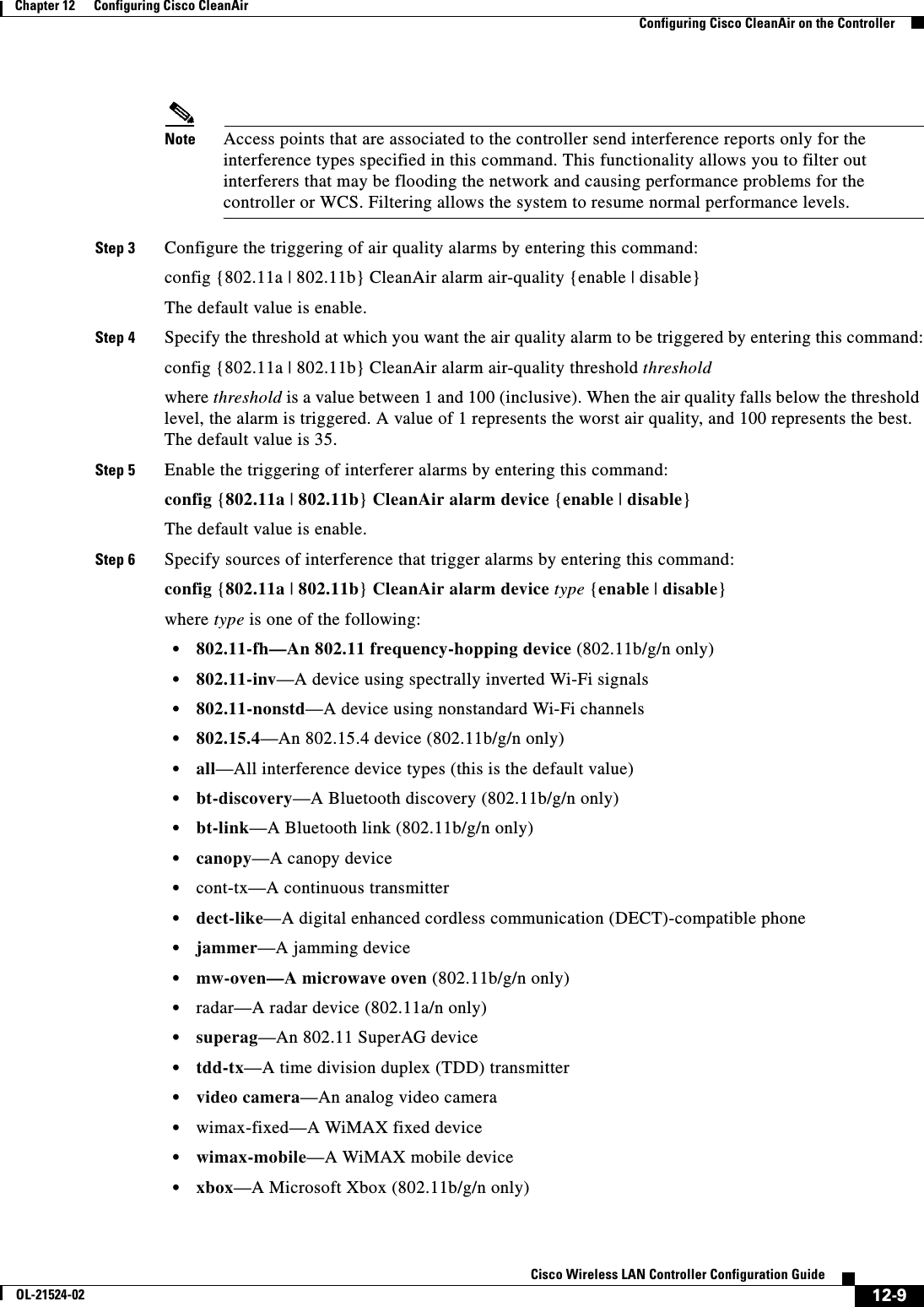  12-9Cisco Wireless LAN Controller Configuration GuideOL-21524-02Chapter 12      Configuring Cisco CleanAirConfiguring Cisco CleanAir on the ControllerNote Access points that are associated to the controller send interference reports only for the interference types specified in this command. This functionality allows you to filter out interferers that may be flooding the network and causing performance problems for the controller or WCS. Filtering allows the system to resume normal performance levels.Step 3 Configure the triggering of air quality alarms by entering this command:config {802.11a | 802.11b} CleanAir alarm air-quality {enable | disable}The default value is enable.Step 4 Specify the threshold at which you want the air quality alarm to be triggered by entering this command:config {802.11a | 802.11b} CleanAir alarm air-quality threshold thresholdwhere threshold is a value between 1 and 100 (inclusive). When the air quality falls below the threshold level, the alarm is triggered. A value of 1 represents the worst air quality, and 100 represents the best. The default value is 35.Step 5 Enable the triggering of interferer alarms by entering this command:config {802.11a | 802.11b} CleanAir alarm device {enable | disable}The default value is enable.Step 6 Specify sources of interference that trigger alarms by entering this command:config {802.11a | 802.11b} CleanAir alarm device type {enable | disable}where type is one of the following:  • 802.11-fh—An 802.11 frequency-hopping device (802.11b/g/n only)  • 802.11-inv—A device using spectrally inverted Wi-Fi signals  • 802.11-nonstd—A device using nonstandard Wi-Fi channels  • 802.15.4—An 802.15.4 device (802.11b/g/n only)  • all—All interference device types (this is the default value)  • bt-discovery—A Bluetooth discovery (802.11b/g/n only)  • bt-link—A Bluetooth link (802.11b/g/n only)  • canopy—A canopy device  • cont-tx—A continuous transmitter  • dect-like—A digital enhanced cordless communication (DECT)-compatible phone  • jammer—A jamming device  • mw-oven—A microwave oven (802.11b/g/n only)  • radar—A radar device (802.11a/n only)  • superag—An 802.11 SuperAG device  • tdd-tx—A time division duplex (TDD) transmitter  • video camera—An analog video camera  • wimax-fixed—A WiMAX fixed device  • wimax-mobile—A WiMAX mobile device  • xbox—A Microsoft Xbox (802.11b/g/n only)