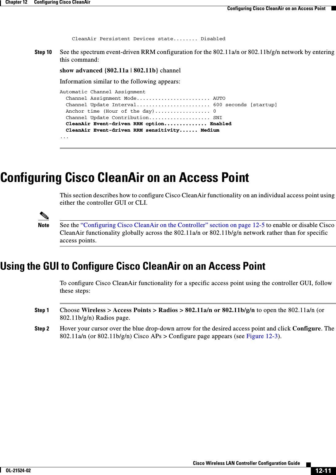  12-11Cisco Wireless LAN Controller Configuration GuideOL-21524-02Chapter 12      Configuring Cisco CleanAirConfiguring Cisco CleanAir on an Access Point    CleanAir Persistent Devices state........ Disabled Step 10 See the spectrum event-driven RRM configuration for the 802.11a/n or 802.11b/g/n network by entering this command:show advanced {802.11a | 802.11b} channelInformation similar to the following appears:Automatic Channel Assignment  Channel Assignment Mode........................ AUTO  Channel Update Interval........................ 600 seconds [startup]  Anchor time (Hour of the day).................. 0  Channel Update Contribution.................... SNI  CleanAir Event-driven RRM option.............. Enabled  CleanAir Event-driven RRM sensitivity...... Medium ... Configuring Cisco CleanAir on an Access PointThis section describes how to configure Cisco CleanAir functionality on an individual access point using either the controller GUI or CLI.Note See the “Configuring Cisco CleanAir on the Controller” section on page 12-5 to enable or disable Cisco CleanAir functionality globally across the 802.11a/n or 802.11b/g/n network rather than for specific access points.Using the GUI to Configure Cisco CleanAir on an Access PointTo configure Cisco CleanAir functionality for a specific access point using the controller GUI, follow these steps:Step 1 Choose Wireless &gt; Access Points &gt; Radios &gt; 802.11a/n or 802.11b/g/n to open the 802.11a/n (or 802.11b/g/n) Radios page.Step 2 Hover your cursor over the blue drop-down arrow for the desired access point and click Configure. The 802.11a/n (or 802.11b/g/n) Cisco APs &gt; Configure page appears (see Figure 12-3).