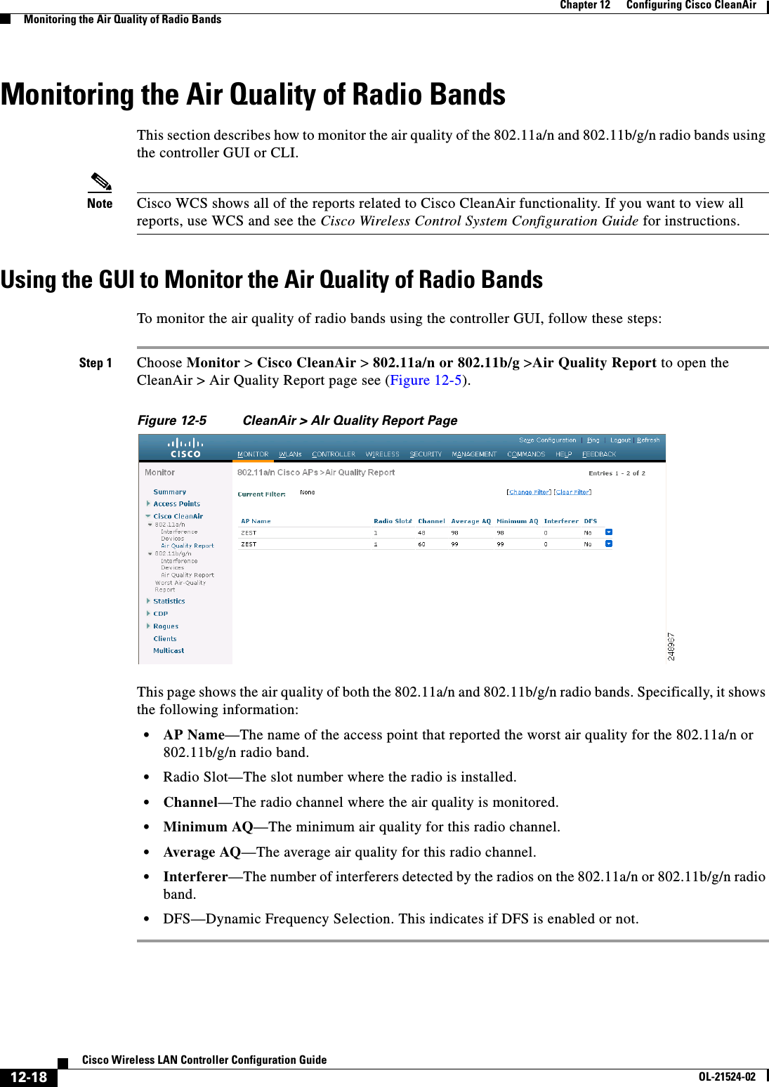  12-18Cisco Wireless LAN Controller Configuration GuideOL-21524-02Chapter 12      Configuring Cisco CleanAirMonitoring the Air Quality of Radio BandsMonitoring the Air Quality of Radio BandsThis section describes how to monitor the air quality of the 802.11a/n and 802.11b/g/n radio bands using the controller GUI or CLI.Note Cisco WCS shows all of the reports related to Cisco CleanAir functionality. If you want to view all reports, use WCS and see the Cisco Wireless Control System Configuration Guide for instructions.Using the GUI to Monitor the Air Quality of Radio BandsTo monitor the air quality of radio bands using the controller GUI, follow these steps:Step 1 Choose Monitor &gt; Cisco CleanAir &gt; 802.11a/n or 802.11b/g &gt;Air Quality Report to open the CleanAir &gt; Air Quality Report page see (Figure 12-5).Figure 12-5 CleanAir &gt; AIr Quality Report PageThis page shows the air quality of both the 802.11a/n and 802.11b/g/n radio bands. Specifically, it shows the following information:  • AP Name—The name of the access point that reported the worst air quality for the 802.11a/n or 802.11b/g/n radio band.  • Radio Slot—The slot number where the radio is installed.  • Channel—The radio channel where the air quality is monitored.  • Minimum AQ—The minimum air quality for this radio channel.   • Average AQ—The average air quality for this radio channel.   • Interferer—The number of interferers detected by the radios on the 802.11a/n or 802.11b/g/n radio band.  • DFS—Dynamic Frequency Selection. This indicates if DFS is enabled or not.