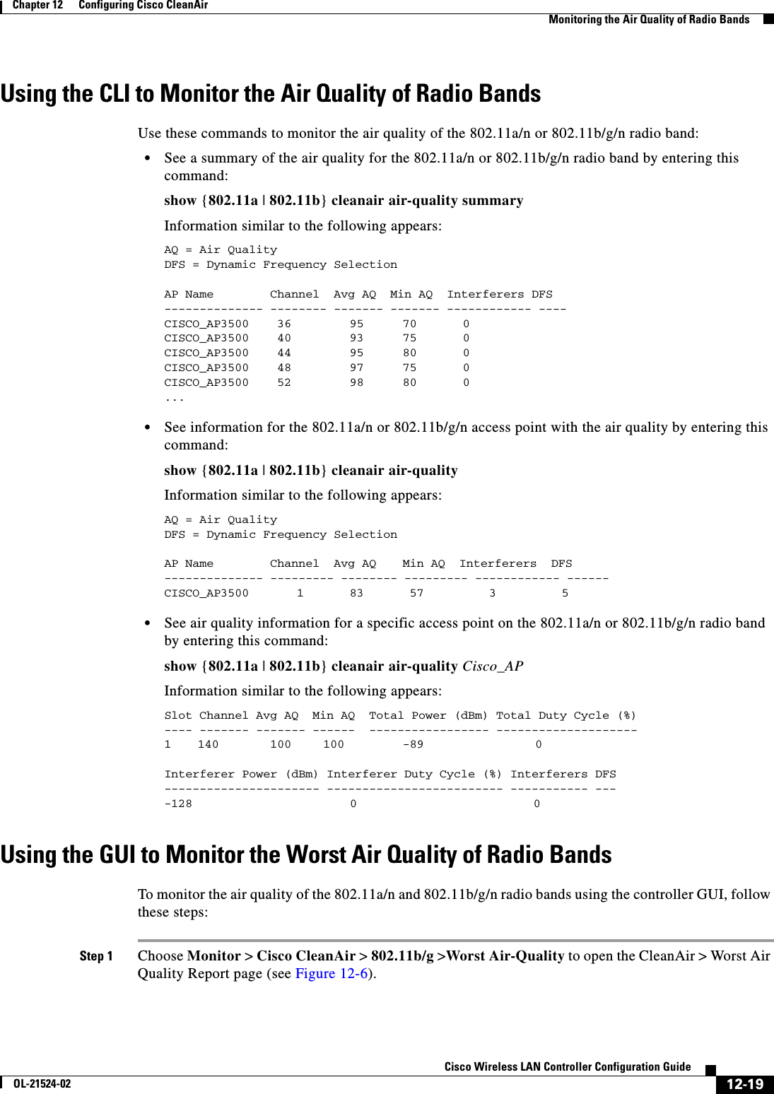  12-19Cisco Wireless LAN Controller Configuration GuideOL-21524-02Chapter 12      Configuring Cisco CleanAirMonitoring the Air Quality of Radio BandsUsing the CLI to Monitor the Air Quality of Radio BandsUse these commands to monitor the air quality of the 802.11a/n or 802.11b/g/n radio band:  • See a summary of the air quality for the 802.11a/n or 802.11b/g/n radio band by entering this command:show {802.11a | 802.11b} cleanair air-quality summaryInformation similar to the following appears:AQ = Air QualityDFS = Dynamic Frequency Selection AP Name      Channel  Avg AQ  Min AQ  Interferers DFS-------------- -------- ------- ------- ------------ ----CISCO_AP3500  36     95    70   0CISCO_AP3500  40         93 75     0CISCO_AP3500  44         95  80     0CISCO_AP3500  48         97  75     0CISCO_AP3500  52         98  80     0...   • See information for the 802.11a/n or 802.11b/g/n access point with the air quality by entering this command:show {802.11a | 802.11b} cleanair air-qualityInformation similar to the following appears:AQ = Air QualityDFS = Dynamic Frequency Selection AP Name      Channel  Avg AQ  Min AQ  Interferers  DFS-------------- --------- -------- --------- ------------ ------CISCO_AP3500 1  83   57    3   5   • See air quality information for a specific access point on the 802.11a/n or 802.11b/g/n radio band by entering this command:show {802.11a | 802.11b} cleanair air-quality Cisco_APInformation similar to the following appears:Slot Channel Avg AQ  Min AQ  Total Power (dBm) Total Duty Cycle (%)---- ------- ------- ------  ----------------- --------------------1  140  100 100 -89  0Interferer Power (dBm) Interferer Duty Cycle (%) Interferers DFS---------------------- ------------------------- ----------- ----128 0                         0Using the GUI to Monitor the Worst Air Quality of Radio BandsTo monitor the air quality of the 802.11a/n and 802.11b/g/n radio bands using the controller GUI, follow these steps:Step 1 Choose Monitor &gt; Cisco CleanAir &gt; 802.11b/g &gt;Worst Air-Quality to open the CleanAir &gt; Worst Air Quality Report page (see Figure 12-6).