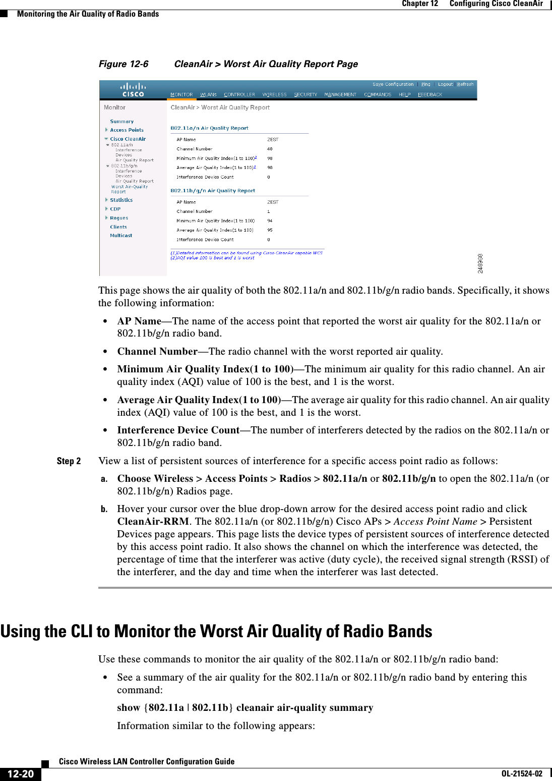  12-20Cisco Wireless LAN Controller Configuration GuideOL-21524-02Chapter 12      Configuring Cisco CleanAirMonitoring the Air Quality of Radio BandsFigure 12-6 CleanAir &gt; Worst Air Quality Report PageThis page shows the air quality of both the 802.11a/n and 802.11b/g/n radio bands. Specifically, it shows the following information:  • AP Name—The name of the access point that reported the worst air quality for the 802.11a/n or 802.11b/g/n radio band.  • Channel Number—The radio channel with the worst reported air quality.  • Minimum Air Quality Index(1 to 100)—The minimum air quality for this radio channel. An air quality index (AQI) value of 100 is the best, and 1 is the worst.  • Average Air Quality Index(1 to 100)—The average air quality for this radio channel. An air quality index (AQI) value of 100 is the best, and 1 is the worst.  • Interference Device Count—The number of interferers detected by the radios on the 802.11a/n or 802.11b/g/n radio band.Step 2 View a list of persistent sources of interference for a specific access point radio as follows:a. Choose Wireless &gt; Access Points &gt; Radios &gt; 802.11a/n or 802.11b/g/n to open the 802.11a/n (or 802.11b/g/n) Radios page.b. Hover your cursor over the blue drop-down arrow for the desired access point radio and click CleanAir-RRM. The 802.11a/n (or 802.11b/g/n) Cisco APs &gt; Access Point Name &gt; Persistent Devices page appears. This page lists the device types of persistent sources of interference detected by this access point radio. It also shows the channel on which the interference was detected, the percentage of time that the interferer was active (duty cycle), the received signal strength (RSSI) of the interferer, and the day and time when the interferer was last detected.Using the CLI to Monitor the Worst Air Quality of Radio BandsUse these commands to monitor the air quality of the 802.11a/n or 802.11b/g/n radio band:  • See a summary of the air quality for the 802.11a/n or 802.11b/g/n radio band by entering this command:show {802.11a | 802.11b} cleanair air-quality summaryInformation similar to the following appears: