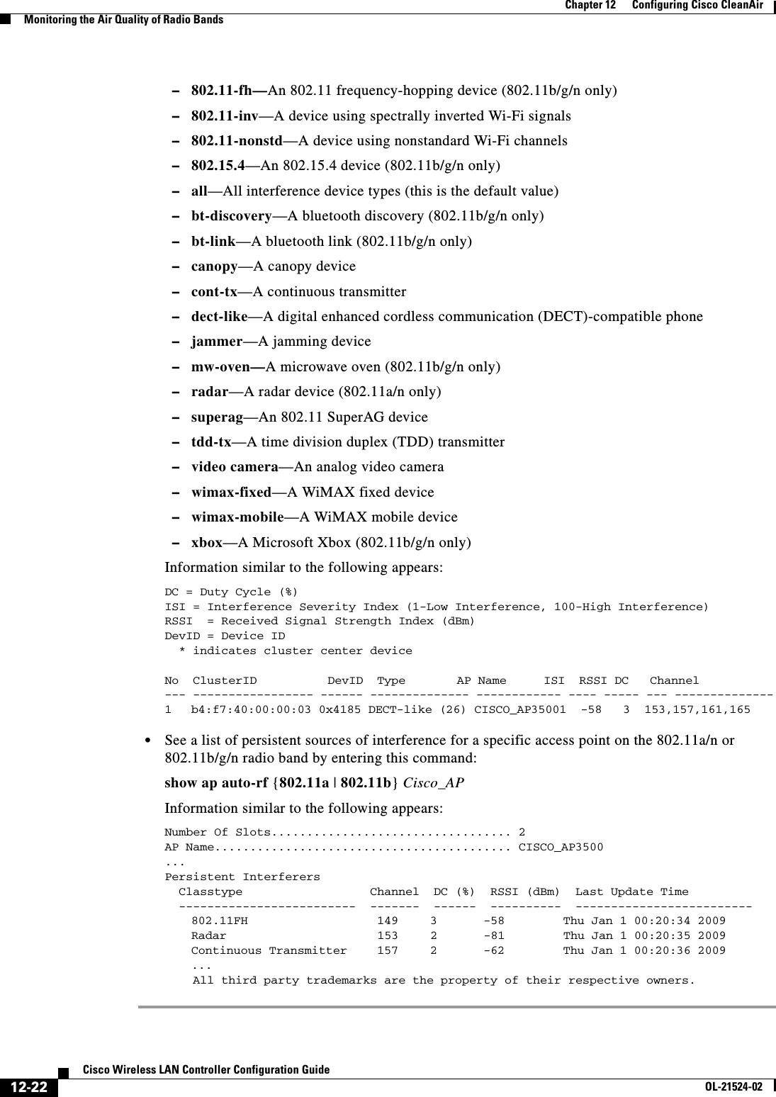  12-22Cisco Wireless LAN Controller Configuration GuideOL-21524-02Chapter 12      Configuring Cisco CleanAirMonitoring the Air Quality of Radio Bands  –802.11-fh—An 802.11 frequency-hopping device (802.11b/g/n only)  –802.11-inv—A device using spectrally inverted Wi-Fi signals  –802.11-nonstd—A device using nonstandard Wi-Fi channels  –802.15.4—An 802.15.4 device (802.11b/g/n only)  –all—All interference device types (this is the default value)  –bt-discovery—A bluetooth discovery (802.11b/g/n only)  –bt-link—A bluetooth link (802.11b/g/n only)  –canopy—A canopy device  –cont-tx—A continuous transmitter  –dect-like—A digital enhanced cordless communication (DECT)-compatible phone  –jammer—A jamming device  –mw-oven—A microwave oven (802.11b/g/n only)  –radar—A radar device (802.11a/n only)  –superag—An 802.11 SuperAG device  –tdd-tx—A time division duplex (TDD) transmitter  –video camera—An analog video camera  –wimax-fixed—A WiMAX fixed device  –wimax-mobile—A WiMAX mobile device  –xbox—A Microsoft Xbox (802.11b/g/n only)Information similar to the following appears:DC = Duty Cycle (%)ISI = Interference Severity Index (1-Low Interference, 100-High Interference)RSSI  = Received Signal Strength Index (dBm)DevID = Device ID  * indicates cluster center device  No  ClusterID          DevID  Type        AP Name     ISI  RSSI DC   Channel--- ----------------- ------ -------------- ------------ ---- ----- --- --------------1  b4:f7:40:00:00:03 0x4185 DECT-like (26) CISCO_AP35001  -58   3  153,157,161,165  • See a list of persistent sources of interference for a specific access point on the 802.11a/n or 802.11b/g/n radio band by entering this command:show ap auto-rf {802.11a | 802.11b} Cisco_APInformation similar to the following appears:Number Of Slots.................................. 2AP Name.......................................... CISCO_AP3500...Persistent Interferers  Classtype                  Channel  DC (%)  RSSI (dBm)  Last Update Time  -------------------------  -------  ------  ----------  -------------------------802.11FH 149 3 -58 Thu Jan 1 00:20:34 2009Radar 153 2 -81 Thu Jan 1 00:20:35 2009Continuous Transmitter    157 2 -62 Thu Jan 1 00:20:36 2009...    All third party trademarks are the property of their respective owners.