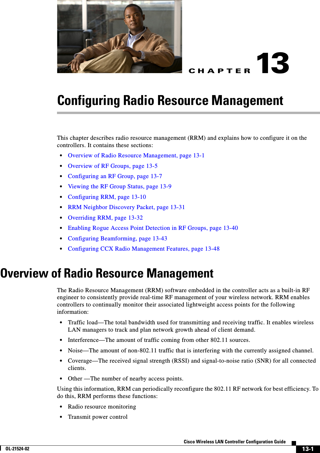 CHAPTER13-1Cisco Wireless LAN Controller Configuration GuideOL-21524-0213Configuring Radio Resource ManagementThis chapter describes radio resource management (RRM) and explains how to configure it on the controllers. It contains these sections:  • Overview of Radio Resource Management, page 13-1  • Overview of RF Groups, page 13-5  • Configuring an RF Group, page 13-7  • Viewing the RF Group Status, page 13-9  • Configuring RRM, page 13-10  • RRM Neighbor Discovery Packet, page 13-31  • Overriding RRM, page 13-32  • Enabling Rogue Access Point Detection in RF Groups, page 13-40  • Configuring Beamforming, page 13-43  • Configuring CCX Radio Management Features, page 13-48Overview of Radio Resource ManagementThe Radio Resource Management (RRM) software embedded in the controller acts as a built-in RF engineer to consistently provide real-time RF management of your wireless network. RRM enables controllers to continually monitor their associated lightweight access points for the following information:   • Traffic load—The total bandwidth used for transmitting and receiving traffic. It enables wireless LAN managers to track and plan network growth ahead of client demand.  • Interference—The amount of traffic coming from other 802.11 sources.  • Noise—The amount of non-802.11 traffic that is interfering with the currently assigned channel.  • Coverage—The received signal strength (RSSI) and signal-to-noise ratio (SNR) for all connected clients.  • Other —The number of nearby access points.Using this information, RRM can periodically reconfigure the 802.11 RF network for best efficiency. To do this, RRM performs these functions:  • Radio resource monitoring  • Transmit power control