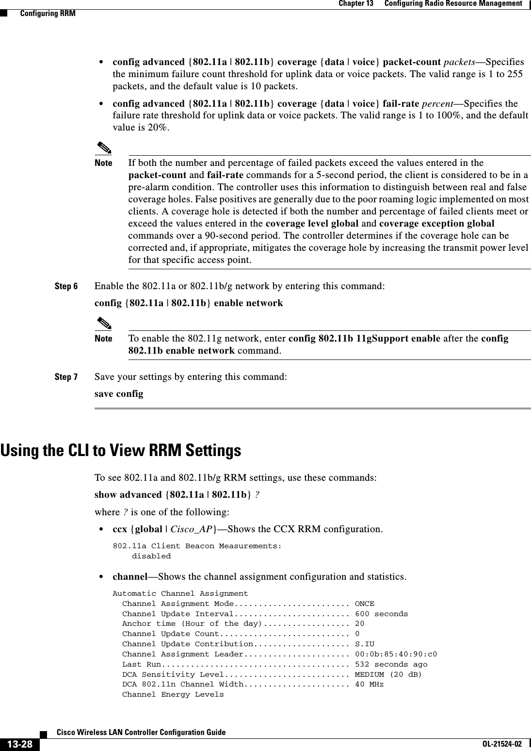  13-28Cisco Wireless LAN Controller Configuration GuideOL-21524-02Chapter 13      Configuring Radio Resource Management  Configuring RRM  • config advanced {802.11a | 802.11b} coverage {data | voice} packet-count packets—Specifies the minimum failure count threshold for uplink data or voice packets. The valid range is 1 to 255 packets, and the default value is 10 packets.  • config advanced {802.11a | 802.11b} coverage {data | voice} fail-rate percent—Specifies the failure rate threshold for uplink data or voice packets. The valid range is 1 to 100%, and the default value is 20%.Note If both the number and percentage of failed packets exceed the values entered in the packet-count and fail-rate commands for a 5-second period, the client is considered to be in a pre-alarm condition. The controller uses this information to distinguish between real and false coverage holes. False positives are generally due to the poor roaming logic implemented on most clients. A coverage hole is detected if both the number and percentage of failed clients meet or exceed the values entered in the coverage level global and coverage exception global commands over a 90-second period. The controller determines if the coverage hole can be corrected and, if appropriate, mitigates the coverage hole by increasing the transmit power level for that specific access point.Step 6 Enable the 802.11a or 802.11b/g network by entering this command:config {802.11a | 802.11b} enable networkNote To enable the 802.11g network, enter config 802.11b 11gSupport enable after the config 802.11b enable network command.Step 7 Save your settings by entering this command:save configUsing the CLI to View RRM SettingsTo see 802.11a and 802.11b/g RRM settings, use these commands:show advanced {802.11a | 802.11b} ?where ? is one of the following:  • ccx {global | Cisco_AP}—Shows the CCX RRM configuration.802.11a Client Beacon Measurements:    disabled   • channel—Shows the channel assignment configuration and statistics.Automatic Channel Assignment  Channel Assignment Mode........................ ONCE  Channel Update Interval........................ 600 seconds  Anchor time (Hour of the day).................. 20  Channel Update Count........................... 0  Channel Update Contribution.................... S.IU  Channel Assignment Leader...................... 00:0b:85:40:90:c0  Last Run....................................... 532 seconds ago  DCA Sensitivity Level.......................... MEDIUM (20 dB)  DCA 802.11n Channel Width...................... 40 MHz  Channel Energy Levels