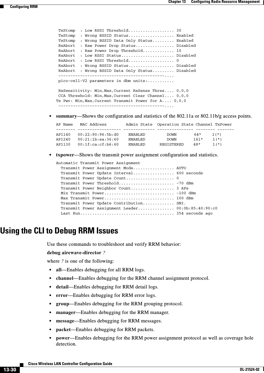  13-30Cisco Wireless LAN Controller Configuration GuideOL-21524-02Chapter 13      Configuring Radio Resource Management  Configuring RRM TxStomp  : Low RSSI Threshold................... 30 TxStomp  : Wrong BSSID Status................... Enabled TxStomp  : Wrong BSSID Data Only Status......... Enabled RxAbort  : Raw Power Drop Status................ Disabled RxAbort  : Raw Power Drop Threshold............. 10 RxAbort  : Low RSSI Status...................... Disabled RxAbort  : Low RSSI Threshold................... 0 RxAbort  : Wrong BSSID Status................... Disabled RxAbort  : Wrong BSSID Data Only Status......... Disabled --------------------------------------------.... pico-cell-V2 parameters in dbm units:........... RxSensitivity: Min,Max,Current RxSense Thres.... 0,0,0 CCA Threshold: Min,Max,Current Clear Channel.... 0,0,0Tx Pwr: Min,Max,Current Transmit Power for A.... 0,0,0 --------------------------------------------....   • summary—Shows the configuration and statistics of the 802.11a or 802.11b/g access points.AP Name   MAC Address        Admin State  Operation State Channel TxPower-------- ------------------ ------------- --------------- -------- -------AP1140   00:22:90:96:5b:d0    ENABLED         DOWN      64*    1(*)AP1240   00:21:1b:ea:36:60    ENABLED         DOWN       161*    1(*)AP1130   00:1f:ca:cf:b6:60    ENABLED      REGISTERED    48*     1(*)   • txpower—Shows the transmit power assignment configuration and statistics.Automatic Transmit Power Assignment  Transmit Power Assignment Mode................. AUTO  Transmit Power Update Interval................. 600 seconds  Transmit Power Update Count.................... 0  Transmit Power Threshold....................... -70 dBm  Transmit Power Neighbor Count.................. 3 APs  Min Transmit Power............................. -100 dBm  Max Transmit Power............................. 100 dBm  Transmit Power Update Contribution............. SNI.  Transmit Power Assignment Leader............... 00:0b:85:40:90:c0  Last Run....................................... 354 seconds agoUsing the CLI to Debug RRM IssuesUse these commands to troubleshoot and verify RRM behavior:debug airewave-director ?where ? is one of the following:  • all—Enables debugging for all RRM logs.  • channel—Enables debugging for the RRM channel assignment protocol.  • detail—Enables debugging for RRM detail logs.  • error—Enables debugging for RRM error logs.  • group—Enables debugging for the RRM grouping protocol.  • manager—Enables debugging for the RRM manager.  • message—Enables debugging for RRM messages.  • packet—Enables debugging for RRM packets.  • power—Enables debugging for the RRM power assignment protocol as well as coverage hole detection.