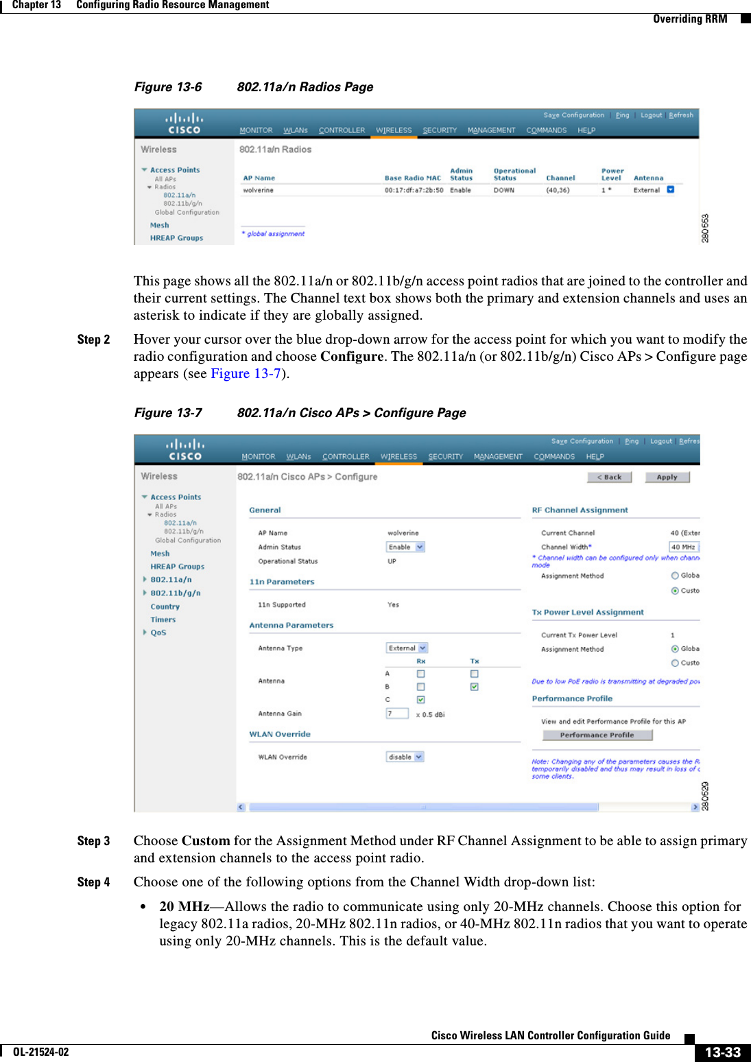  13-33Cisco Wireless LAN Controller Configuration GuideOL-21524-02Chapter 13      Configuring Radio Resource Management  Overriding RRMFigure 13-6 802.11a/n Radios PageThis page shows all the 802.11a/n or 802.11b/g/n access point radios that are joined to the controller and their current settings. The Channel text box shows both the primary and extension channels and uses an asterisk to indicate if they are globally assigned.Step 2 Hover your cursor over the blue drop-down arrow for the access point for which you want to modify the radio configuration and choose Configure. The 802.11a/n (or 802.11b/g/n) Cisco APs &gt; Configure page appears (see Figure 13-7).Figure 13-7 802.11a/n Cisco APs &gt; Configure PageStep 3 Choose Custom for the Assignment Method under RF Channel Assignment to be able to assign primary and extension channels to the access point radio.Step 4 Choose one of the following options from the Channel Width drop-down list:  • 20 MHz—Allows the radio to communicate using only 20-MHz channels. Choose this option for legacy 802.11a radios, 20-MHz 802.11n radios, or 40-MHz 802.11n radios that you want to operate using only 20-MHz channels. This is the default value.
