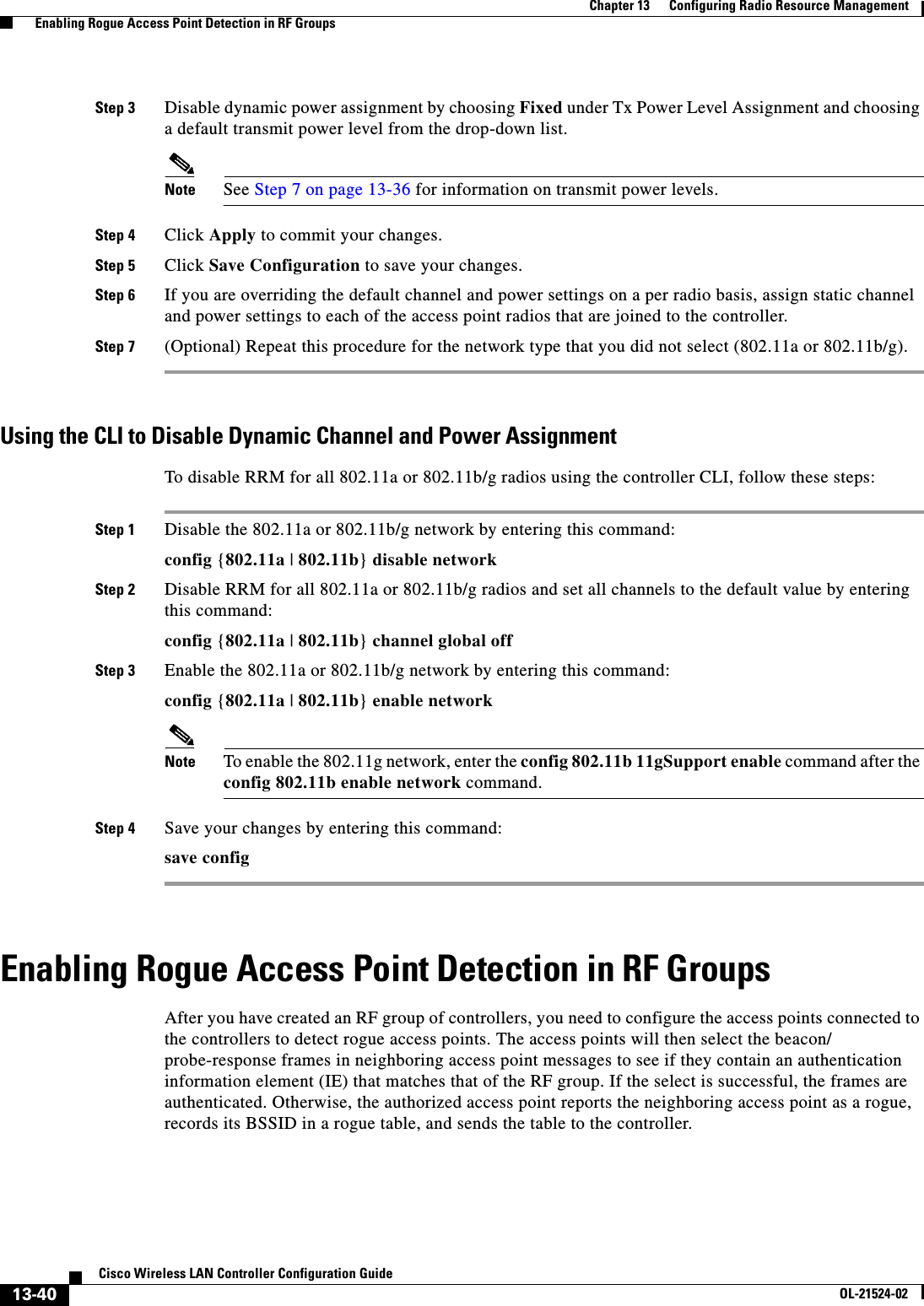  13-40Cisco Wireless LAN Controller Configuration GuideOL-21524-02Chapter 13      Configuring Radio Resource Management  Enabling Rogue Access Point Detection in RF GroupsStep 3 Disable dynamic power assignment by choosing Fixed under Tx Power Level Assignment and choosing a default transmit power level from the drop-down list.Note See Step 7 on page 13-36 for information on transmit power levels.Step 4 Click Apply to commit your changes.Step 5 Click Save Configuration to save your changes.Step 6 If you are overriding the default channel and power settings on a per radio basis, assign static channel and power settings to each of the access point radios that are joined to the controller.Step 7 (Optional) Repeat this procedure for the network type that you did not select (802.11a or 802.11b/g).Using the CLI to Disable Dynamic Channel and Power AssignmentTo disable RRM for all 802.11a or 802.11b/g radios using the controller CLI, follow these steps:Step 1 Disable the 802.11a or 802.11b/g network by entering this command:config {802.11a | 802.11b} disable networkStep 2 Disable RRM for all 802.11a or 802.11b/g radios and set all channels to the default value by entering this command:config {802.11a | 802.11b} channel global offStep 3 Enable the 802.11a or 802.11b/g network by entering this command:config {802.11a | 802.11b} enable networkNote To enable the 802.11g network, enter the config 802.11b 11gSupport enable command after the config 802.11b enable network command.Step 4 Save your changes by entering this command:save configEnabling Rogue Access Point Detection in RF GroupsAfter you have created an RF group of controllers, you need to configure the access points connected to the controllers to detect rogue access points. The access points will then select the beacon/ probe-response frames in neighboring access point messages to see if they contain an authentication information element (IE) that matches that of the RF group. If the select is successful, the frames are authenticated. Otherwise, the authorized access point reports the neighboring access point as a rogue, records its BSSID in a rogue table, and sends the table to the controller.