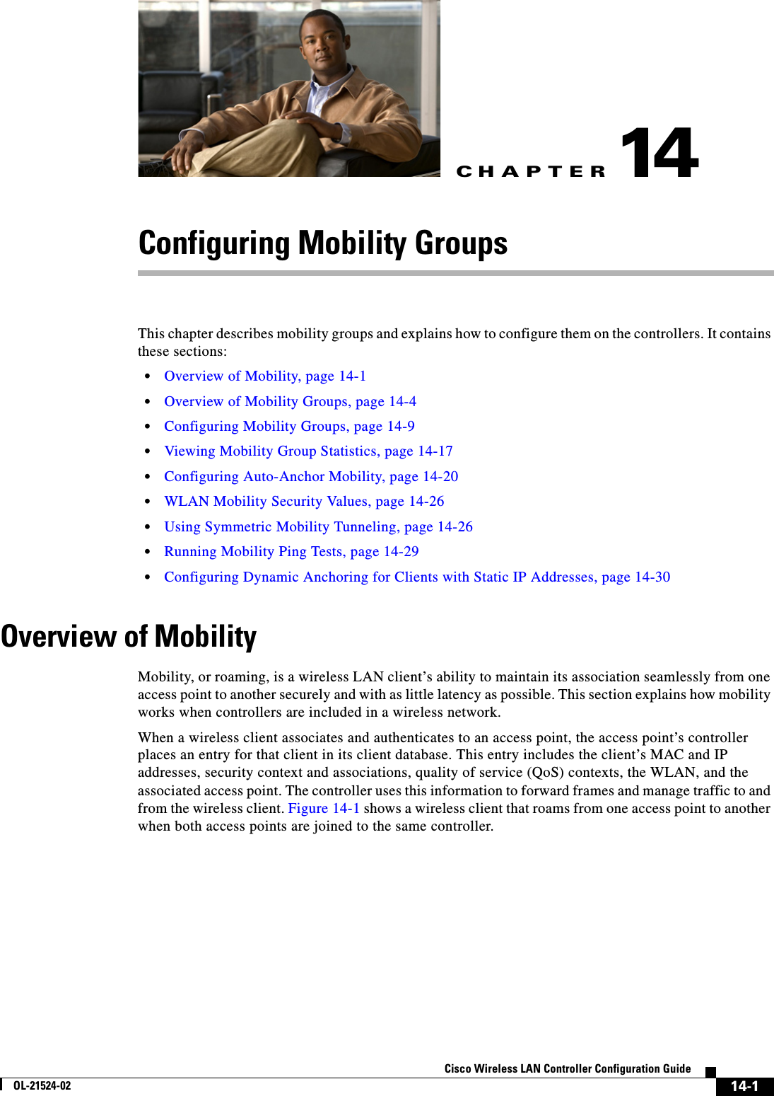 CHAPTER14-1Cisco Wireless LAN Controller Configuration GuideOL-21524-0214Configuring Mobility GroupsThis chapter describes mobility groups and explains how to configure them on the controllers. It contains these sections:  • Overview of Mobility, page 14-1  • Overview of Mobility Groups, page 14-4  • Configuring Mobility Groups, page 14-9  • Viewing Mobility Group Statistics, page 14-17  • Configuring Auto-Anchor Mobility, page 14-20  • WLAN Mobility Security Values, page 14-26  • Using Symmetric Mobility Tunneling, page 14-26  • Running Mobility Ping Tests, page 14-29  • Configuring Dynamic Anchoring for Clients with Static IP Addresses, page 14-30Overview of MobilityMobility, or roaming, is a wireless LAN client’s ability to maintain its association seamlessly from one access point to another securely and with as little latency as possible. This section explains how mobility works when controllers are included in a wireless network.When a wireless client associates and authenticates to an access point, the access point’s controller places an entry for that client in its client database. This entry includes the client’s MAC and IP addresses, security context and associations, quality of service (QoS) contexts, the WLAN, and the associated access point. The controller uses this information to forward frames and manage traffic to and from the wireless client. Figure 14-1 shows a wireless client that roams from one access point to another when both access points are joined to the same controller.