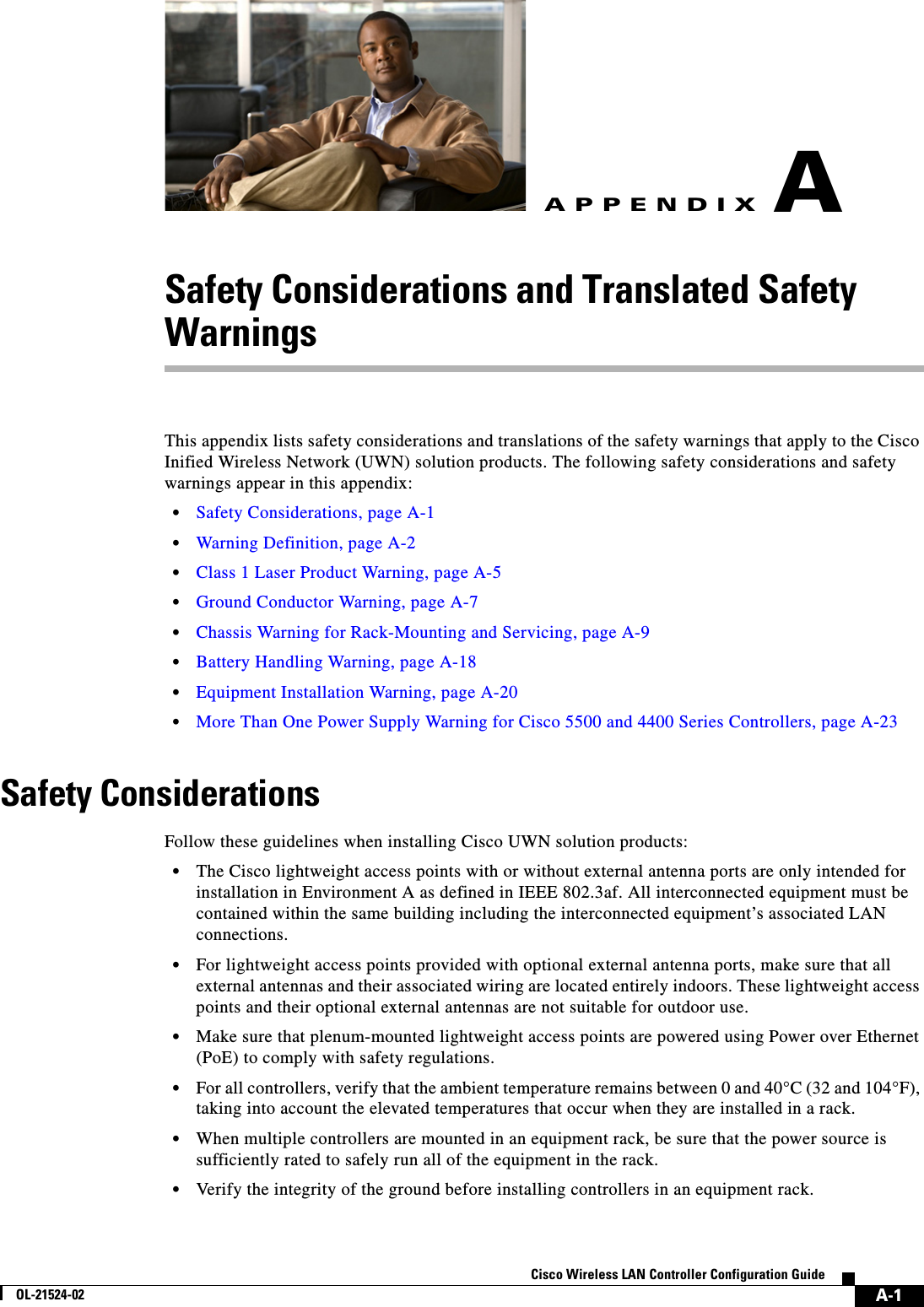  A-1Cisco Wireless LAN Controller Configuration GuideOL-21524-02APPENDIXASafety Considerations and Translated Safety WarningsThis appendix lists safety considerations and translations of the safety warnings that apply to the Cisco Inified Wireless Network (UWN) solution products. The following safety considerations and safety warnings appear in this appendix:  • Safety Considerations, page A-1  • Warning Definition, page A-2  • Class 1 Laser Product Warning, page A-5  • Ground Conductor Warning, page A-7  • Chassis Warning for Rack-Mounting and Servicing, page A-9  • Battery Handling Warning, page A-18  • Equipment Installation Warning, page A-20  • More Than One Power Supply Warning for Cisco 5500 and 4400 Series Controllers, page A-23Safety ConsiderationsFollow these guidelines when installing Cisco UWN solution products:  • The Cisco lightweight access points with or without external antenna ports are only intended for installation in Environment A as defined in IEEE 802.3af. All interconnected equipment must be contained within the same building including the interconnected equipment’s associated LAN connections.  • For lightweight access points provided with optional external antenna ports, make sure that all external antennas and their associated wiring are located entirely indoors. These lightweight access points and their optional external antennas are not suitable for outdoor use.  • Make sure that plenum-mounted lightweight access points are powered using Power over Ethernet (PoE) to comply with safety regulations.  • For all controllers, verify that the ambient temperature remains between 0 and 40°C (32 and 104°F), taking into account the elevated temperatures that occur when they are installed in a rack.  • When multiple controllers are mounted in an equipment rack, be sure that the power source is sufficiently rated to safely run all of the equipment in the rack.  • Verify the integrity of the ground before installing controllers in an equipment rack.