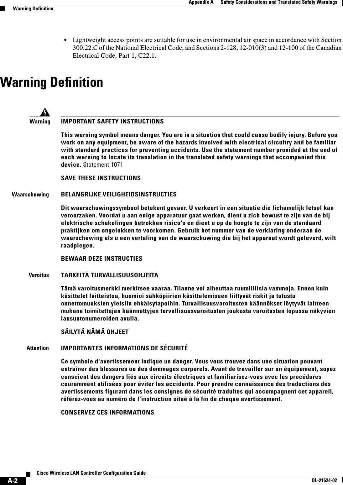  A-2Cisco Wireless LAN Controller Configuration GuideOL-21524-02Appendix A      Safety Considerations and Translated Safety Warnings  Warning Definition  • Lightweight access points are suitable for use in environmental air space in accordance with Section 300.22.C of the National Electrical Code, and Sections 2-128, 12-010(3) and 12-100 of the Canadian Electrical Code, Part 1, C22.1.Warning DefinitionWarningIMPORTANT SAFETY INSTRUCTIONSThis warning symbol means danger. You are in a situation that could cause bodily injury. Before you work on any equipment, be aware of the hazards involved with electrical circuitry and be familiar with standard practices for preventing accidents. Use the statement number provided at the end of each warning to locate its translation in the translated safety warnings that accompanied this device. Statement 1071SAVE THESE INSTRUCTIONSWaarschuwingBELANGRIJKE VEILIGHEIDSINSTRUCTIESDit waarschuwingssymbool betekent gevaar. U verkeert in een situatie die lichamelijk letsel kan veroorzaken. Voordat u aan enige apparatuur gaat werken, dient u zich bewust te zijn van de bij elektrische schakelingen betrokken risico&apos;s en dient u op de hoogte te zijn van de standaard praktijken om ongelukken te voorkomen. Gebruik het nummer van de verklaring onderaan de waarschuwing als u een vertaling van de waarschuwing die bij het apparaat wordt geleverd, wilt raadplegen.BEWAAR DEZE INSTRUCTIESVaroitusTÄRKEITÄ TURVALLISUUSOHJEITATämä varoitusmerkki merkitsee vaaraa. Tilanne voi aiheuttaa ruumiillisia vammoja. Ennen kuin käsittelet laitteistoa, huomioi sähköpiirien käsittelemiseen liittyvät riskit ja tutustu onnettomuuksien yleisiin ehkäisytapoihin. Turvallisuusvaroitusten käännökset löytyvät laitteen mukana toimitettujen käännettyjen turvallisuusvaroitusten joukosta varoitusten lopussa näkyvien lausuntonumeroiden avulla.SÄILYTÄ NÄMÄ OHJEETAttentionIMPORTANTES INFORMATIONS DE SÉCURITÉ Ce symbole d&apos;avertissement indique un danger. Vous vous trouvez dans une situation pouvant entraîner des blessures ou des dommages corporels. Avant de travailler sur un équipement, soyez conscient des dangers liés aux circuits électriques et familiarisez-vous avec les procédures couramment utilisées pour éviter les accidents. Pour prendre connaissance des traductions des avertissements figurant dans les consignes de sécurité traduites qui accompagnent cet appareil, référez-vous au numéro de l&apos;instruction situé à la fin de chaque avertissement.CONSERVEZ CES INFORMATIONS