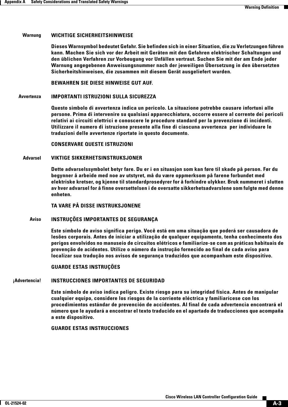  A-3Cisco Wireless LAN Controller Configuration GuideOL-21524-02Appendix A      Safety Considerations and Translated Safety Warnings  Warning DefinitionWarnungWICHTIGE SICHERHEITSHINWEISEDieses Warnsymbol bedeutet Gefahr. Sie befinden sich in einer Situation, die zu Verletzungen führen kann. Machen Sie sich vor der Arbeit mit Geräten mit den Gefahren elektrischer Schaltungen und den üblichen Verfahren zur Vorbeugung vor Unfällen vertraut. Suchen Sie mit der am Ende jeder Warnung angegebenen Anweisungsnummer nach der jeweiligen Übersetzung in den übersetzten Sicherheitshinweisen, die zusammen mit diesem Gerät ausgeliefert wurden.BEWAHREN SIE DIESE HINWEISE GUT AUF.AvvertenzaIMPORTANTI ISTRUZIONI SULLA SICUREZZA Questo simbolo di avvertenza indica un pericolo. La situazione potrebbe causare infortuni alle persone. Prima di intervenire su qualsiasi apparecchiatura, occorre essere al corrente dei pericoli relativi ai circuiti elettrici e conoscere le procedure standard per la prevenzione di incidenti. Utilizzare il numero di istruzione presente alla fine di ciascuna avvertenza  per individuare le traduzioni delle avvertenze riportate in questo documento. CONSERVARE QUESTE ISTRUZIONIAdvarselVIKTIGE SIKKERHETSINSTRUKSJONERDette advarselssymbolet betyr fare. Du er i en situasjon som kan føre til skade på person. Før du begynner å arbeide med noe av utstyret, må du være oppmerksom på farene forbundet med elektriske kretser, og kjenne til standardprosedyrer for å forhindre ulykker. Bruk nummeret i slutten av hver advarsel for å finne oversettelsen i de oversatte sikkerhetsadvarslene som fulgte med denne enheten.TA VARE PÅ DISSE INSTRUKSJONENEAvisoINSTRUÇÕES IMPORTANTES DE SEGURANÇA Este símbolo de aviso significa perigo. Você está em uma situação que poderá ser causadora de lesões corporais. Antes de iniciar a utilização de qualquer equipamento, tenha conhecimento dos perigos envolvidos no manuseio de circuitos elétricos e familiarize-se com as práticas habituais de prevenção de acidentes. Utilize o número da instrução fornecido ao final de cada aviso para localizar sua tradução nos avisos de segurança traduzidos que acompanham este dispositivo.GUARDE ESTAS INSTRUÇÕES ¡Advertencia!INSTRUCCIONES IMPORTANTES DE SEGURIDADEste símbolo de aviso indica peligro. Existe riesgo para su integridad física. Antes de manipular cualquier equipo, considere los riesgos de la corriente eléctrica y familiarícese con los procedimientos estándar de prevención de accidentes. Al final de cada advertencia encontrará el número que le ayudará a encontrar el texto traducido en el apartado de traducciones que acompaña a este dispositivo. GUARDE ESTAS INSTRUCCIONES