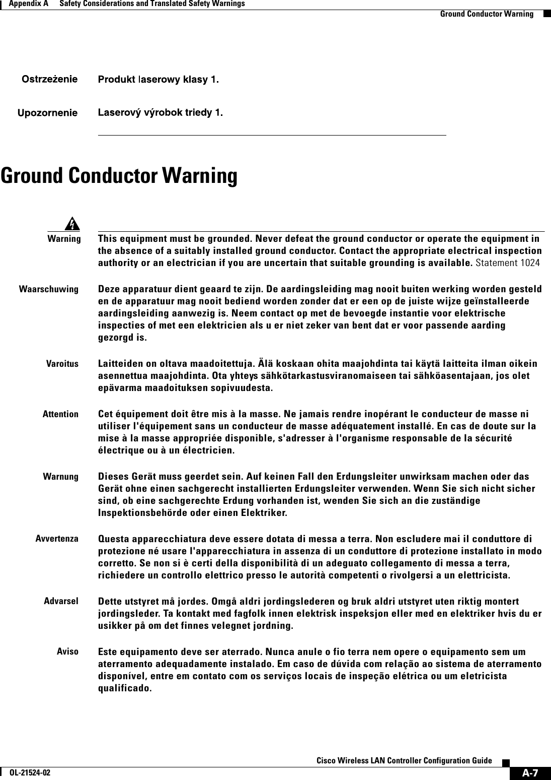  A-7Cisco Wireless LAN Controller Configuration GuideOL-21524-02Appendix A      Safety Considerations and Translated Safety Warnings  Ground Conductor WarningGround Conductor WarningWarningThis equipment must be grounded. Never defeat the ground conductor or operate the equipment in the absence of a suitably installed ground conductor. Contact the appropriate electrical inspection authority or an electrician if you are uncertain that suitable grounding is available. Statement 1024WaarschuwingDeze apparatuur dient geaard te zijn. De aardingsleiding mag nooit buiten werking worden gesteld en de apparatuur mag nooit bediend worden zonder dat er een op de juiste wijze geïnstalleerde aardingsleiding aanwezig is. Neem contact op met de bevoegde instantie voor elektrische inspecties of met een elektricien als u er niet zeker van bent dat er voor passende aarding gezorgd is.VaroitusLaitteiden on oltava maadoitettuja. Älä koskaan ohita maajohdinta tai käytä laitteita ilman oikein asennettua maajohdinta. Ota yhteys sähkötarkastusviranomaiseen tai sähköasentajaan, jos olet epävarma maadoituksen sopivuudesta.AttentionCet équipement doit être mis à la masse. Ne jamais rendre inopérant le conducteur de masse ni utiliser l&apos;équipement sans un conducteur de masse adéquatement installé. En cas de doute sur la mise à la masse appropriée disponible, s&apos;adresser à l&apos;organisme responsable de la sécurité électrique ou à un électricien.WarnungDieses Gerät muss geerdet sein. Auf keinen Fall den Erdungsleiter unwirksam machen oder das Gerät ohne einen sachgerecht installierten Erdungsleiter verwenden. Wenn Sie sich nicht sicher sind, ob eine sachgerechte Erdung vorhanden ist, wenden Sie sich an die zuständige Inspektionsbehörde oder einen Elektriker.AvvertenzaQuesta apparecchiatura deve essere dotata di messa a terra. Non escludere mai il conduttore di protezione né usare l&apos;apparecchiatura in assenza di un conduttore di protezione installato in modo corretto. Se non si è certi della disponibilità di un adeguato collegamento di messa a terra, richiedere un controllo elettrico presso le autorità competenti o rivolgersi a un elettricista.AdvarselDette utstyret må jordes. Omgå aldri jordingslederen og bruk aldri utstyret uten riktig montert jordingsleder. Ta kontakt med fagfolk innen elektrisk inspeksjon eller med en elektriker hvis du er usikker på om det finnes velegnet jordning.AvisoEste equipamento deve ser aterrado. Nunca anule o fio terra nem opere o equipamento sem um aterramento adequadamente instalado. Em caso de dúvida com relação ao sistema de aterramento disponível, entre em contato com os serviços locais de inspeção elétrica ou um eletricista qualificado.