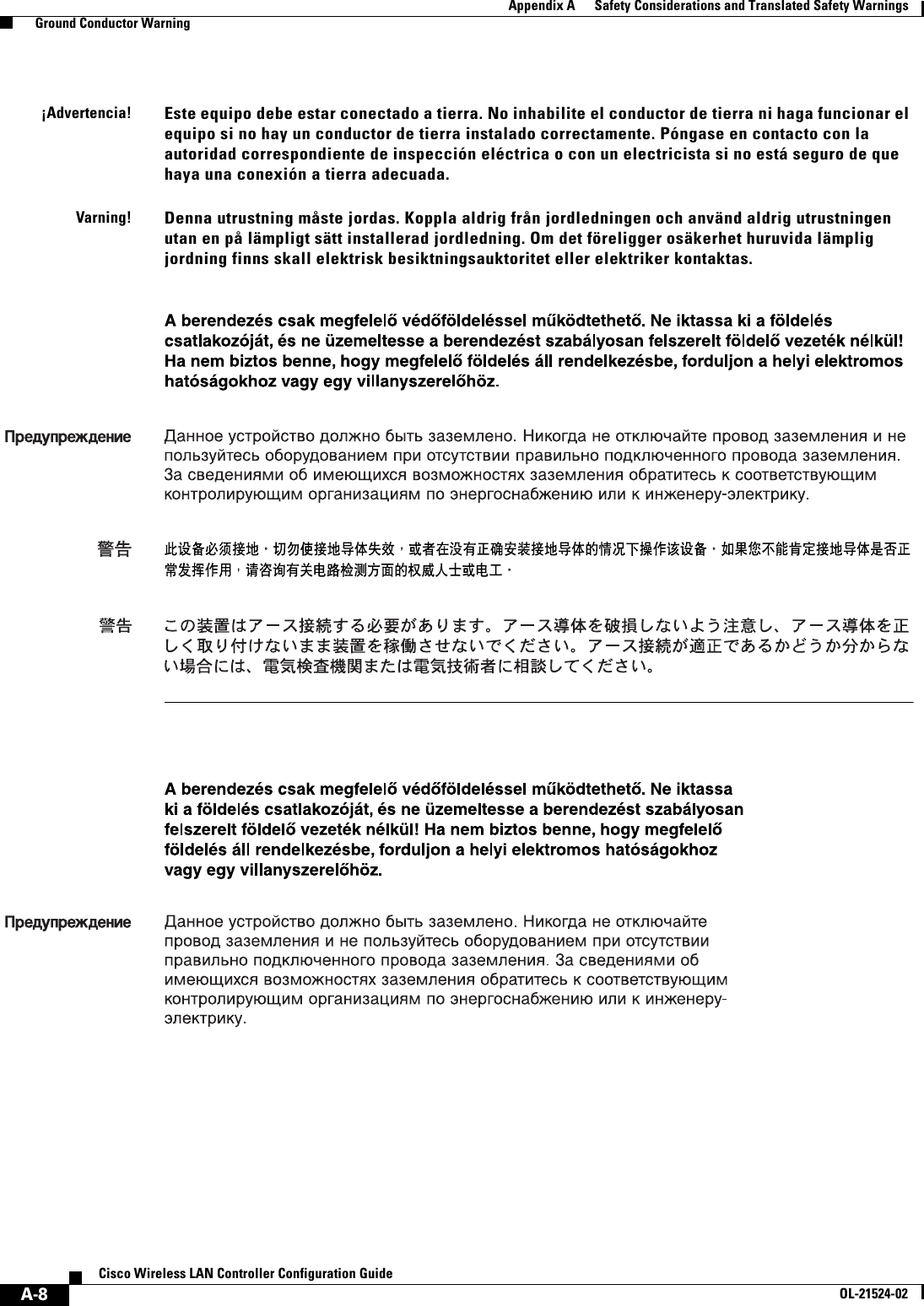  A-8Cisco Wireless LAN Controller Configuration GuideOL-21524-02Appendix A      Safety Considerations and Translated Safety Warnings  Ground Conductor Warning¡Advertencia!Este equipo debe estar conectado a tierra. No inhabilite el conductor de tierra ni haga funcionar el equipo si no hay un conductor de tierra instalado correctamente. Póngase en contacto con la autoridad correspondiente de inspección eléctrica o con un electricista si no está seguro de que haya una conexión a tierra adecuada.Varning!Denna utrustning måste jordas. Koppla aldrig från jordledningen och använd aldrig utrustningen utan en på lämpligt sätt installerad jordledning. Om det föreligger osäkerhet huruvida lämplig jordning finns skall elektrisk besiktningsauktoritet eller elektriker kontaktas.