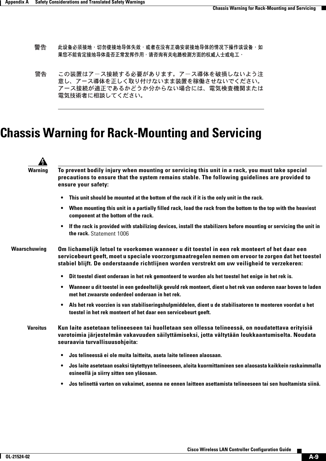  A-9Cisco Wireless LAN Controller Configuration GuideOL-21524-02Appendix A      Safety Considerations and Translated Safety Warnings  Chassis Warning for Rack-Mounting and ServicingChassis Warning for Rack-Mounting and ServicingWarningTo prevent bodily injury when mounting or servicing this unit in a rack, you must take special precautions to ensure that the system remains stable. The following guidelines are provided to ensure your safety: • This unit should be mounted at the bottom of the rack if it is the only unit in the rack. • When mounting this unit in a partially filled rack, load the rack from the bottom to the top with the heaviest component at the bottom of the rack. • If the rack is provided with stabilizing devices, install the stabilizers before mounting or servicing the unit in the rack. Statement 1006WaarschuwingOm lichamelijk letsel te voorkomen wanneer u dit toestel in een rek monteert of het daar een servicebeurt geeft, moet u speciale voorzorgsmaatregelen nemen om ervoor te zorgen dat het toestel stabiel blijft. De onderstaande richtlijnen worden verstrekt om uw veiligheid te verzekeren: • Dit toestel dient onderaan in het rek gemonteerd te worden als het toestel het enige in het rek is. • Wanneer u dit toestel in een gedeeltelijk gevuld rek monteert, dient u het rek van onderen naar boven te laden met het zwaarste onderdeel onderaan in het rek. • Als het rek voorzien is van stabiliseringshulpmiddelen, dient u de stabilisatoren te monteren voordat u het toestel in het rek monteert of het daar een servicebeurt geeft.VaroitusKun laite asetetaan telineeseen tai huolletaan sen ollessa telineessä, on noudatettava erityisiä varotoimia järjestelmän vakavuuden säilyttämiseksi, jotta vältytään loukkaantumiselta. Noudata seuraavia turvallisuusohjeita: • Jos telineessä ei ole muita laitteita, aseta laite telineen alaosaan. • Jos laite asetetaan osaksi täytettyyn telineeseen, aloita kuormittaminen sen alaosasta kaikkein raskaimmalla esineellä ja siirry sitten sen yläosaan. • Jos telinettä varten on vakaimet, asenna ne ennen laitteen asettamista telineeseen tai sen huoltamista siinä.