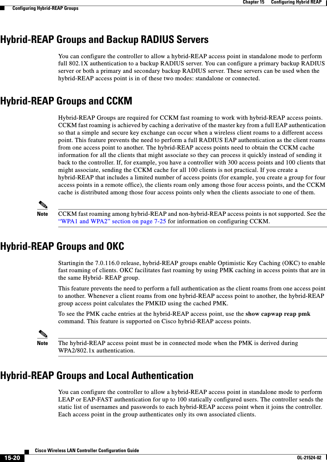  15-20Cisco Wireless LAN Controller Configuration GuideOL-21524-02Chapter 15      Configuring Hybrid REAP  Configuring Hybrid-REAP GroupsHybrid-REAP Groups and Backup RADIUS ServersYou can configure the controller to allow a hybrid-REAP access point in standalone mode to perform full 802.1X authentication to a backup RADIUS server. You can configure a primary backup RADIUS server or both a primary and secondary backup RADIUS server. These servers can be used when the hybrid-REAP access point is in of these two modes: standalone or connected.Hybrid-REAP Groups and CCKMHybrid-REAP Groups are required for CCKM fast roaming to work with hybrid-REAP access points. CCKM fast roaming is achieved by caching a derivative of the master key from a full EAP authentication so that a simple and secure key exchange can occur when a wireless client roams to a different access point. This feature prevents the need to perform a full RADIUS EAP authentication as the client roams from one access point to another. The hybrid-REAP access points need to obtain the CCKM cache information for all the clients that might associate so they can process it quickly instead of sending it back to the controller. If, for example, you have a controller with 300 access points and 100 clients that might associate, sending the CCKM cache for all 100 clients is not practical. If you create a hybrid-REAP that includes a limited number of access points (for example, you create a group for four access points in a remote office), the clients roam only among those four access points, and the CCKM cache is distributed among those four access points only when the clients associate to one of them.Note CCKM fast roaming among hybrid-REAP and non-hybrid-REAP access points is not supported. See the “WPA1 and WPA2” section on page 7-25 for information on configuring CCKM.Hybrid-REAP Groups and OKCStartingin the 7.0.116.0 release, hybrid-REAP groups enable Optimistic Key Caching (OKC) to enable fast roaming of clients. OKC facilitates fast roaming by using PMK caching in access points that are in the same Hybrid- REAP group.This feature prevents the need to perform a full authentication as the client roams from one access point to another. Whenever a client roams from one hybrid-REAP access point to another, the hybrid-REAP group access point calculates the PMKID using the cached PMK.To see the PMK cache entries at the hybrid-REAP access point, use the show capwap reap pmk command. This feature is supported on Cisco hybrid-REAP access points.Note The hybrid-REAP access point must be in connected mode when the PMK is derived during WPA2/802.1x authentication.Hybrid-REAP Groups and Local AuthenticationYou can configure the controller to allow a hybrid-REAP access point in standalone mode to perform LEAP or EAP-FAST authentication for up to 100 statically configured users. The controller sends the static list of usernames and passwords to each hybrid-REAP access point when it joins the controller. Each access point in the group authenticates only its own associated clients.