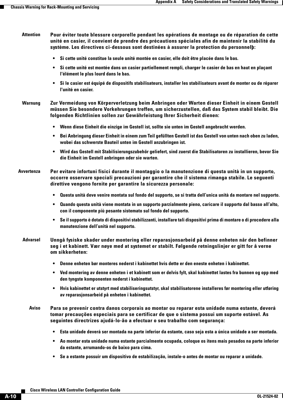  A-10Cisco Wireless LAN Controller Configuration GuideOL-21524-02Appendix A      Safety Considerations and Translated Safety Warnings  Chassis Warning for Rack-Mounting and ServicingAttentionPour éviter toute blessure corporelle pendant les opérations de montage ou de réparation de cette unité en casier, il convient de prendre des précautions spéciales afin de maintenir la stabilité du système. Les directives ci-dessous sont destinées à assurer la protection du personnelþ: • Si cette unité constitue la seule unité montée en casier, elle doit être placée dans le bas. • Si cette unité est montée dans un casier partiellement rempli, charger le casier de bas en haut en plaçant l&apos;élément le plus lourd dans le bas. • Si le casier est équipé de dispositifs stabilisateurs, installer les stabilisateurs avant de monter ou de réparer l&apos;unité en casier.WarnungZur Vermeidung von Körperverletzung beim Anbringen oder Warten dieser Einheit in einem Gestell müssen Sie besondere Vorkehrungen treffen, um sicherzustellen, daß das System stabil bleibt. Die folgenden Richtlinien sollen zur Gewährleistung Ihrer Sicherheit dienen: • Wenn diese Einheit die einzige im Gestell ist, sollte sie unten im Gestell angebracht werden. • Bei Anbringung dieser Einheit in einem zum Teil gefüllten Gestell ist das Gestell von unten nach oben zu laden, wobei das schwerste Bauteil unten im Gestell anzubringen ist. • Wird das Gestell mit Stabilisierungszubehör geliefert, sind zuerst die Stabilisatoren zu installieren, bevor Sie die Einheit im Gestell anbringen oder sie warten.AvvertenzaPer evitare infortuni fisici durante il montaggio o la manutenzione di questa unità in un supporto, occorre osservare speciali precauzioni per garantire che il sistema rimanga stabile. Le seguenti direttive vengono fornite per garantire la sicurezza personale: • Questa unità deve venire montata sul fondo del supporto, se si tratta dell’unica unità da montare nel supporto. • Quando questa unità viene montata in un supporto parzialmente pieno, caricare il supporto dal basso all’alto, con il componente più pesante sistemato sul fondo del supporto. • Se il supporto è dotato di dispositivi stabilizzanti, installare tali dispositivi prima di montare o di procedere alla manutenzione dell’unità nel supporto.AdvarselUnngå fysiske skader under montering eller reparasjonsarbeid på denne enheten når den befinner seg i et kabinett. Vær nøye med at systemet er stabilt. Følgende retningslinjer er gitt for å verne om sikkerheten: • Denne enheten bør monteres nederst i kabinettet hvis dette er den eneste enheten i kabinettet. • Ved montering av denne enheten i et kabinett som er delvis fylt, skal kabinettet lastes fra bunnen og opp med den tyngste komponenten nederst i kabinettet. • Hvis kabinettet er utstyrt med stabiliseringsutstyr, skal stabilisatorene installeres før montering eller utføring av reparasjonsarbeid på enheten i kabinettet.AvisoPara se prevenir contra danos corporais ao montar ou reparar esta unidade numa estante, deverá tomar precauções especiais para se certificar de que o sistema possui um suporte estável. As seguintes directrizes ajudá-lo-ão a efectuar o seu trabalho com segurança: • Esta unidade deverá ser montada na parte inferior da estante, caso seja esta a única unidade a ser montada. • Ao montar esta unidade numa estante parcialmente ocupada, coloque os itens mais pesados na parte inferior da estante, arrumando-os de baixo para cima. • Se a estante possuir um dispositivo de estabilização, instale-o antes de montar ou reparar a unidade.