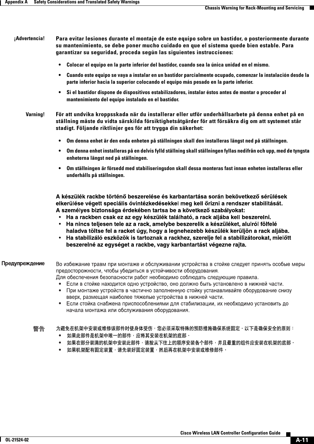  A-11Cisco Wireless LAN Controller Configuration GuideOL-21524-02Appendix A      Safety Considerations and Translated Safety Warnings  Chassis Warning for Rack-Mounting and Servicing¡Advertencia!Para evitar lesiones durante el montaje de este equipo sobre un bastidor, o posteriormente durante su mantenimiento, se debe poner mucho cuidado en que el sistema quede bien estable. Para garantizar su seguridad, proceda según las siguientes instrucciones: • Colocar el equipo en la parte inferior del bastidor, cuando sea la única unidad en el mismo. • Cuando este equipo se vaya a instalar en un bastidor parcialmente ocupado, comenzar la instalación desde la parte inferior hacia la superior colocando el equipo más pesado en la parte inferior. • Si el bastidor dispone de dispositivos estabilizadores, instalar éstos antes de montar o proceder al mantenimiento del equipo instalado en el bastidor.Varning!För att undvika kroppsskada när du installerar eller utför underhållsarbete på denna enhet på en ställning måste du vidta särskilda försiktighetsåtgärder för att försäkra dig om att systemet står stadigt. Följande riktlinjer ges för att trygga din säkerhet:  • Om denna enhet är den enda enheten på ställningen skall den installeras längst ned på ställningen. • Om denna enhet installeras på en delvis fylld ställning skall ställningen fyllas nedifrån och upp, med de tyngsta enheterna längst ned på ställningen. • Om ställningen är försedd med stabiliseringsdon skall dessa monteras fast innan enheten installeras eller underhålls på ställningen.     •••   •••