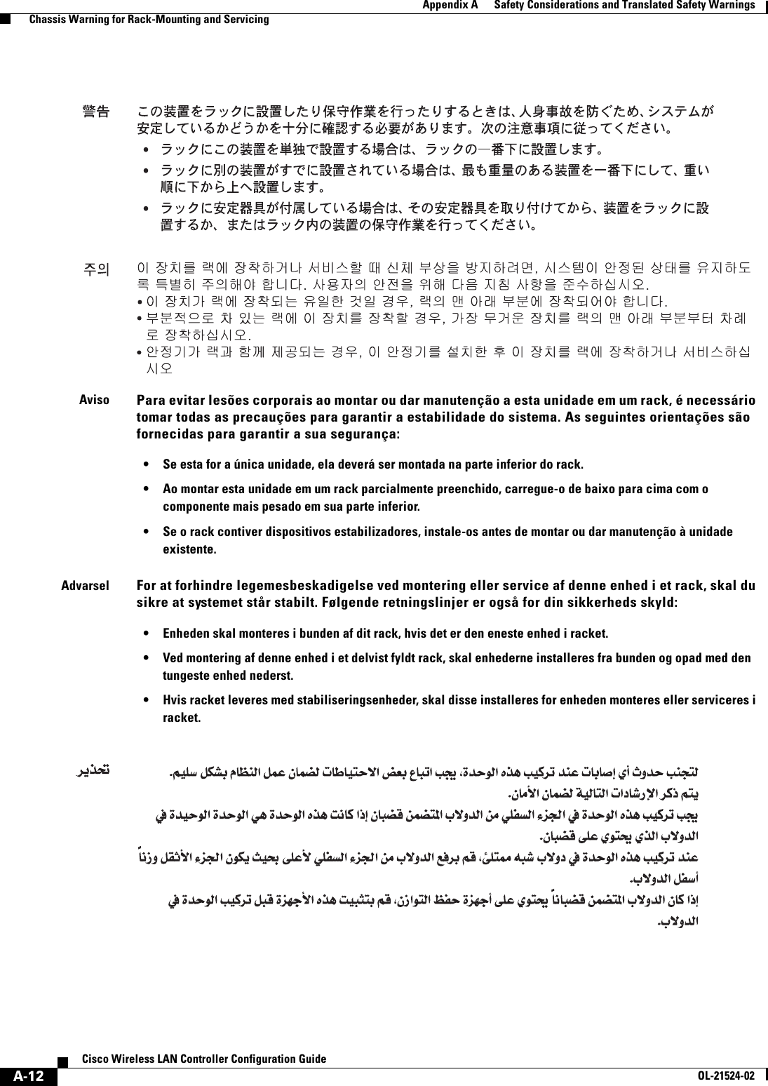  A-12Cisco Wireless LAN Controller Configuration GuideOL-21524-02Appendix A      Safety Considerations and Translated Safety Warnings  Chassis Warning for Rack-Mounting and ServicingAvisoPara evitar lesões corporais ao montar ou dar manutenção a esta unidade em um rack, é necessário tomar todas as precauções para garantir a estabilidade do sistema. As seguintes orientações são fornecidas para garantir a sua segurança: • Se esta for a única unidade, ela deverá ser montada na parte inferior do rack. • Ao montar esta unidade em um rack parcialmente preenchido, carregue-o de baixo para cima com o componente mais pesado em sua parte inferior. • Se o rack contiver dispositivos estabilizadores, instale-os antes de montar ou dar manutenção à unidade existente.AdvarselFor at forhindre legemesbeskadigelse ved montering eller service af denne enhed i et rack, skal du sikre at systemet står stabilt. Følgende retningslinjer er også for din sikkerheds skyld: • Enheden skal monteres i bunden af dit rack, hvis det er den eneste enhed i racket. • Ved montering af denne enhed i et delvist fyldt rack, skal enhederne installeres fra bunden og opad med den tungeste enhed nederst. • Hvis racket leveres med stabiliseringsenheder, skal disse installeres for enheden monteres eller serviceres i racket.•••