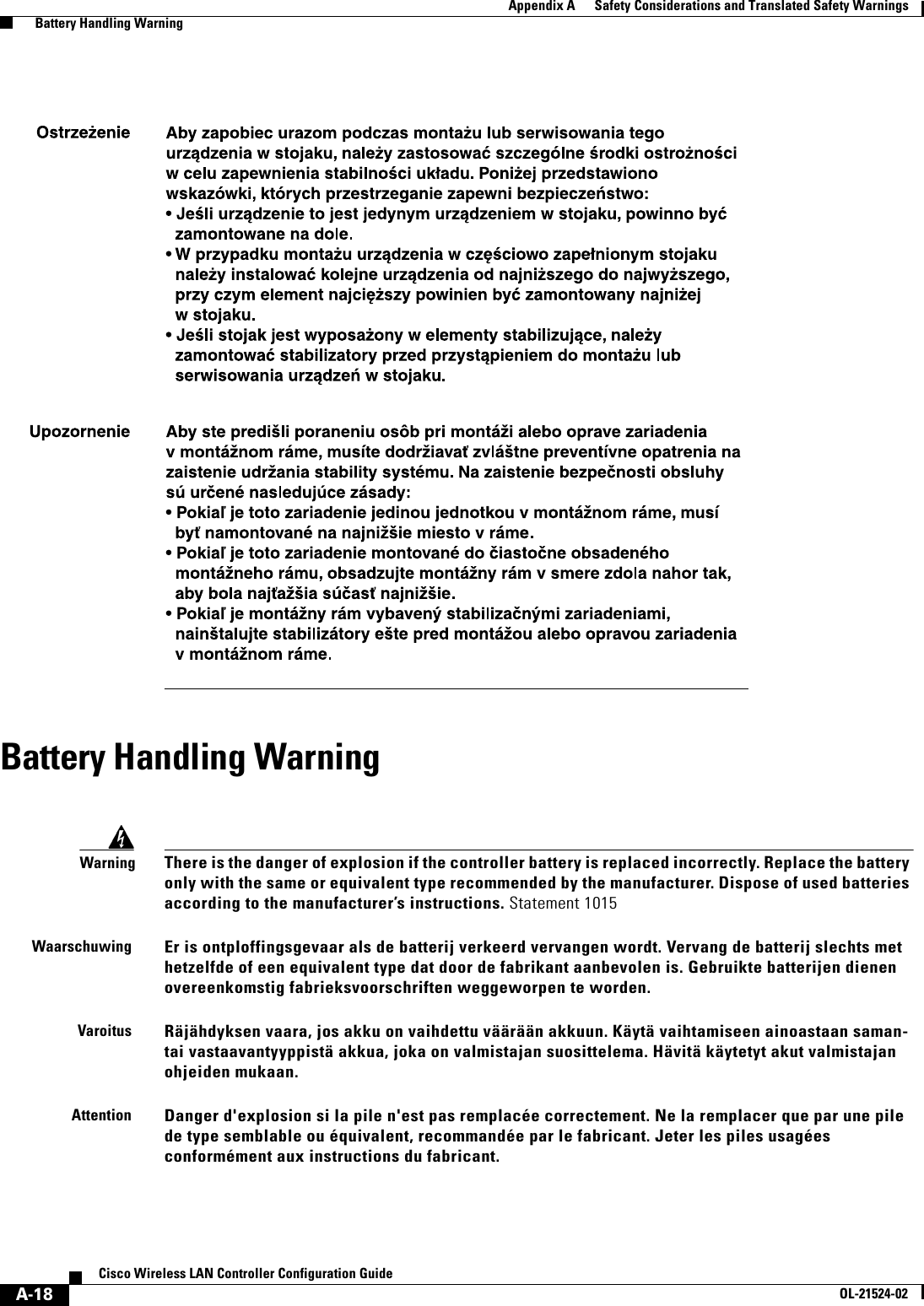  A-18Cisco Wireless LAN Controller Configuration GuideOL-21524-02Appendix A      Safety Considerations and Translated Safety Warnings  Battery Handling WarningBattery Handling WarningWarningThere is the danger of explosion if the controller battery is replaced incorrectly. Replace the battery only with the same or equivalent type recommended by the manufacturer. Dispose of used batteries according to the manufacturer’s instructions. Statement 1015WaarschuwingEr is ontploffingsgevaar als de batterij verkeerd vervangen wordt. Vervang de batterij slechts met hetzelfde of een equivalent type dat door de fabrikant aanbevolen is. Gebruikte batterijen dienen overeenkomstig fabrieksvoorschriften weggeworpen te worden.VaroitusRäjähdyksen vaara, jos akku on vaihdettu väärään akkuun. Käytä vaihtamiseen ainoastaan saman- tai vastaavantyyppistä akkua, joka on valmistajan suosittelema. Hävitä käytetyt akut valmistajan ohjeiden mukaan.AttentionDanger d&apos;explosion si la pile n&apos;est pas remplacée correctement. Ne la remplacer que par une pile de type semblable ou équivalent, recommandée par le fabricant. Jeter les piles usagées conformément aux instructions du fabricant.