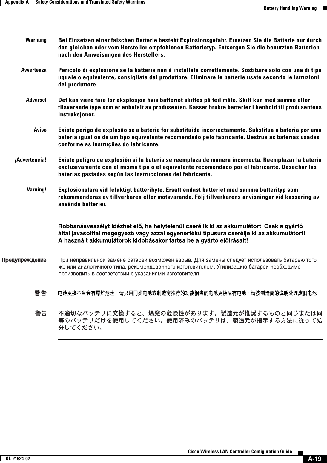  A-19Cisco Wireless LAN Controller Configuration GuideOL-21524-02Appendix A      Safety Considerations and Translated Safety Warnings  Battery Handling WarningWarnungBei Einsetzen einer falschen Batterie besteht Explosionsgefahr. Ersetzen Sie die Batterie nur durch den gleichen oder vom Hersteller empfohlenen Batterietyp. Entsorgen Sie die benutzten Batterien nach den Anweisungen des Herstellers.AvvertenzaPericolo di esplosione se la batteria non è installata correttamente. Sostituire solo con una di tipo uguale o equivalente, consigliata dal produttore. Eliminare le batterie usate secondo le istruzioni del produttore.AdvarselDet kan være fare for eksplosjon hvis batteriet skiftes på feil måte. Skift kun med samme eller tilsvarende type som er anbefalt av produsenten. Kasser brukte batterier i henhold til produsentens instruksjoner.AvisoExiste perigo de explosão se a bateria for substituída incorrectamente. Substitua a bateria por uma bateria igual ou de um tipo equivalente recomendado pelo fabricante. Destrua as baterias usadas conforme as instruções do fabricante.¡Advertencia!Existe peligro de explosión si la batería se reemplaza de manera incorrecta. Reemplazar la batería exclusivamente con el mismo tipo o el equivalente recomendado por el fabricante. Desechar las baterías gastadas según las instrucciones del fabricante.Varning!Explosionsfara vid felaktigt batteribyte. Ersätt endast batteriet med samma batterityp som rekommenderas av tillverkaren eller motsvarande. Följ tillverkarens anvisningar vid kassering av använda batterier. 