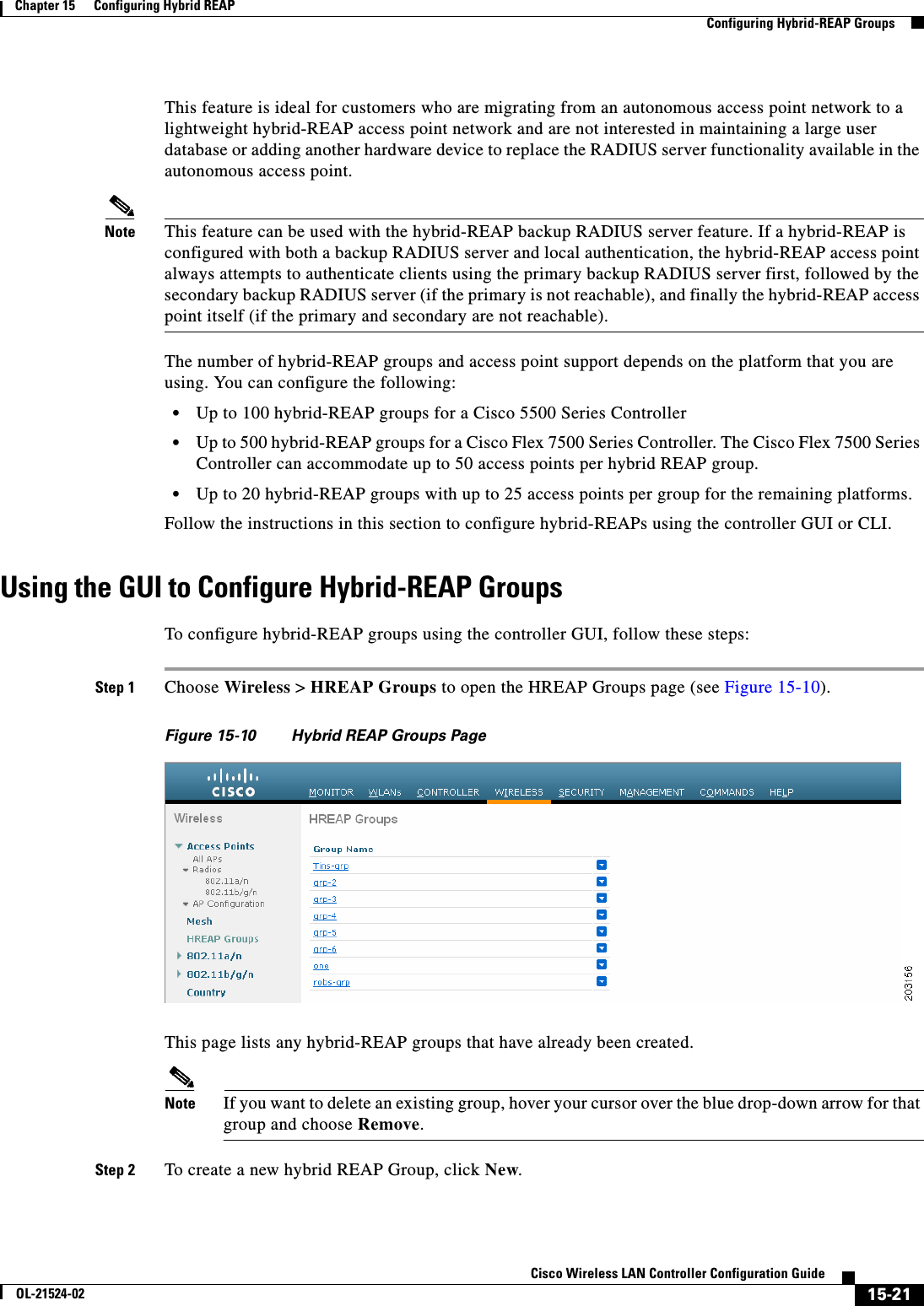  15-21Cisco Wireless LAN Controller Configuration GuideOL-21524-02Chapter 15      Configuring Hybrid REAP  Configuring Hybrid-REAP GroupsThis feature is ideal for customers who are migrating from an autonomous access point network to a lightweight hybrid-REAP access point network and are not interested in maintaining a large user database or adding another hardware device to replace the RADIUS server functionality available in the autonomous access point.Note This feature can be used with the hybrid-REAP backup RADIUS server feature. If a hybrid-REAP is configured with both a backup RADIUS server and local authentication, the hybrid-REAP access point always attempts to authenticate clients using the primary backup RADIUS server first, followed by the secondary backup RADIUS server (if the primary is not reachable), and finally the hybrid-REAP access point itself (if the primary and secondary are not reachable).The number of hybrid-REAP groups and access point support depends on the platform that you are using. You can configure the following:  • Up to 100 hybrid-REAP groups for a Cisco 5500 Series Controller  • Up to 500 hybrid-REAP groups for a Cisco Flex 7500 Series Controller. The Cisco Flex 7500 Series Controller can accommodate up to 50 access points per hybrid REAP group.  • Up to 20 hybrid-REAP groups with up to 25 access points per group for the remaining platforms.Follow the instructions in this section to configure hybrid-REAPs using the controller GUI or CLI.Using the GUI to Configure Hybrid-REAP GroupsTo configure hybrid-REAP groups using the controller GUI, follow these steps:Step 1 Choose Wireless &gt; HREAP Groups to open the HREAP Groups page (see Figure 15-10).Figure 15-10 Hybrid REAP Groups PageThis page lists any hybrid-REAP groups that have already been created.Note If you want to delete an existing group, hover your cursor over the blue drop-down arrow for that group and choose Remove.Step 2 To create a new hybrid REAP Group, click New. 