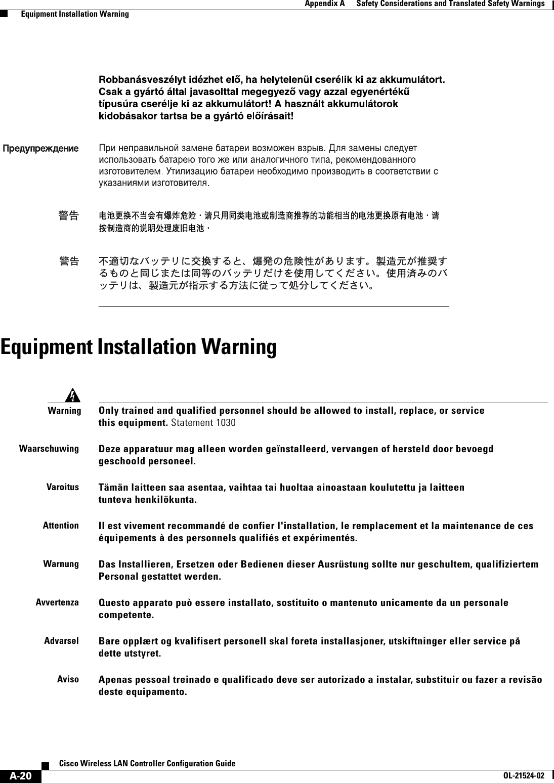  A-20Cisco Wireless LAN Controller Configuration GuideOL-21524-02Appendix A      Safety Considerations and Translated Safety Warnings  Equipment Installation WarningEquipment Installation WarningWarningOnly trained and qualified personnel should be allowed to install, replace, or service this equipment. Statement 1030WaarschuwingDeze apparatuur mag alleen worden geïnstalleerd, vervangen of hersteld door bevoegd geschoold personeel.VaroitusTämän laitteen saa asentaa, vaihtaa tai huoltaa ainoastaan koulutettu ja laitteen tunteva henkilökunta.AttentionIl est vivement recommandé de confier l&apos;installation, le remplacement et la maintenance de ces équipements à des personnels qualifiés et expérimentés.WarnungDas Installieren, Ersetzen oder Bedienen dieser Ausrüstung sollte nur geschultem, qualifiziertem Personal gestattet werden.AvvertenzaQuesto apparato può essere installato, sostituito o mantenuto unicamente da un personale competente.AdvarselBare opplært og kvalifisert personell skal foreta installasjoner, utskiftninger eller service på dette utstyret.AvisoApenas pessoal treinado e qualificado deve ser autorizado a instalar, substituir ou fazer a revisão deste equipamento.