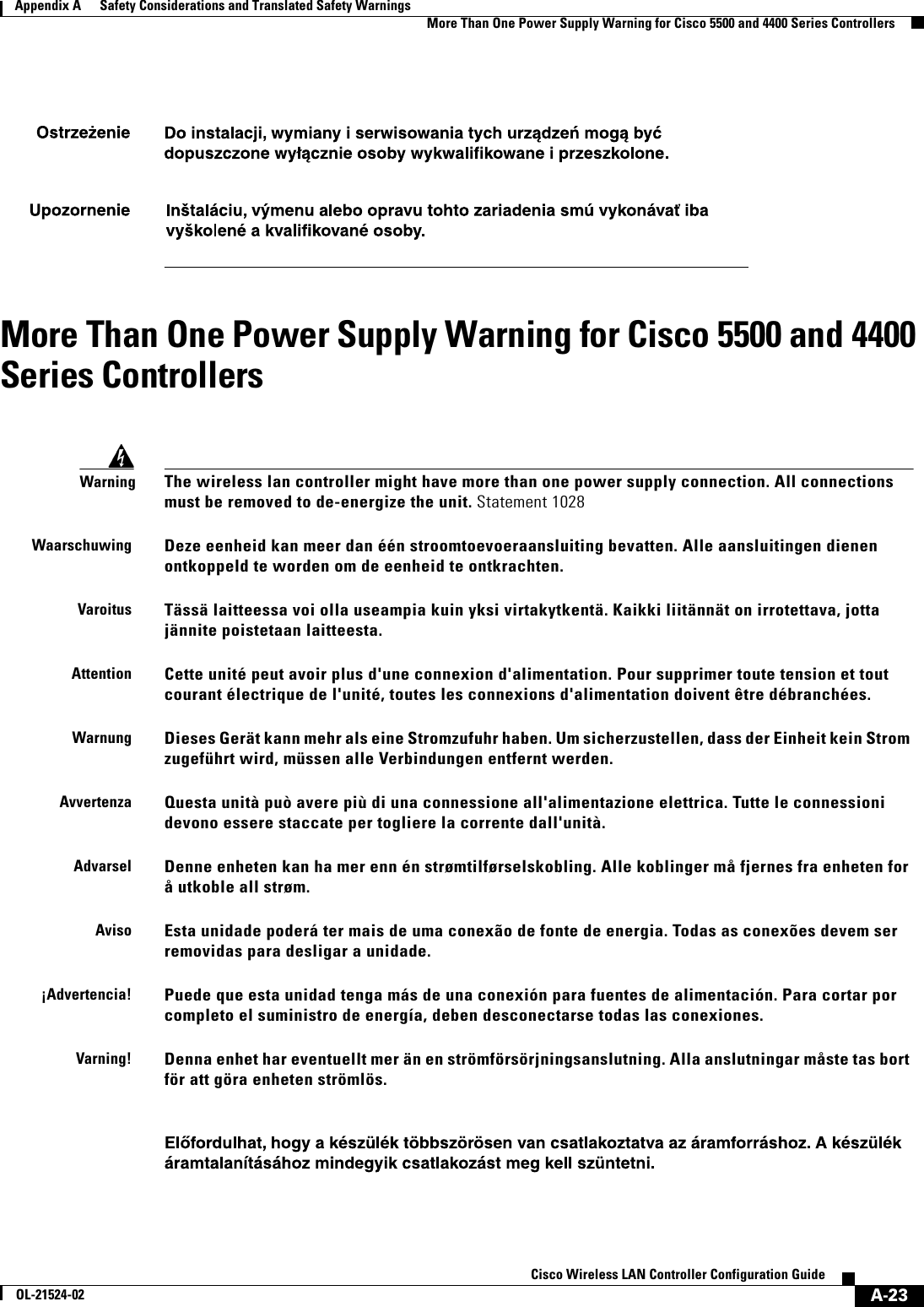  A-23Cisco Wireless LAN Controller Configuration GuideOL-21524-02Appendix A      Safety Considerations and Translated Safety Warnings  More Than One Power Supply Warning for Cisco 5500 and 4400 Series ControllersMore Than One Power Supply Warning for Cisco 5500 and 4400 Series ControllersWarningThe wireless lan controller might have more than one power supply connection. All connections must be removed to de-energize the unit. Statement 1028WaarschuwingDeze eenheid kan meer dan één stroomtoevoeraansluiting bevatten. Alle aansluitingen dienen ontkoppeld te worden om de eenheid te ontkrachten.VaroitusTässä laitteessa voi olla useampia kuin yksi virtakytkentä. Kaikki liitännät on irrotettava, jotta jännite poistetaan laitteesta.AttentionCette unité peut avoir plus d&apos;une connexion d&apos;alimentation. Pour supprimer toute tension et tout courant électrique de l&apos;unité, toutes les connexions d&apos;alimentation doivent être débranchées.WarnungDieses Gerät kann mehr als eine Stromzufuhr haben. Um sicherzustellen, dass der Einheit kein Strom zugeführt wird, müssen alle Verbindungen entfernt werden.AvvertenzaQuesta unità può avere più di una connessione all&apos;alimentazione elettrica. Tutte le connessioni devono essere staccate per togliere la corrente dall&apos;unità.AdvarselDenne enheten kan ha mer enn én strømtilførselskobling. Alle koblinger må fjernes fra enheten for å utkoble all strøm.AvisoEsta unidade poderá ter mais de uma conexão de fonte de energia. Todas as conexões devem ser removidas para desligar a unidade.¡Advertencia!Puede que esta unidad tenga más de una conexión para fuentes de alimentación. Para cortar por completo el suministro de energía, deben desconectarse todas las conexiones.Varning!Denna enhet har eventuellt mer än en strömförsörjningsanslutning. Alla anslutningar måste tas bort för att göra enheten strömlös. 