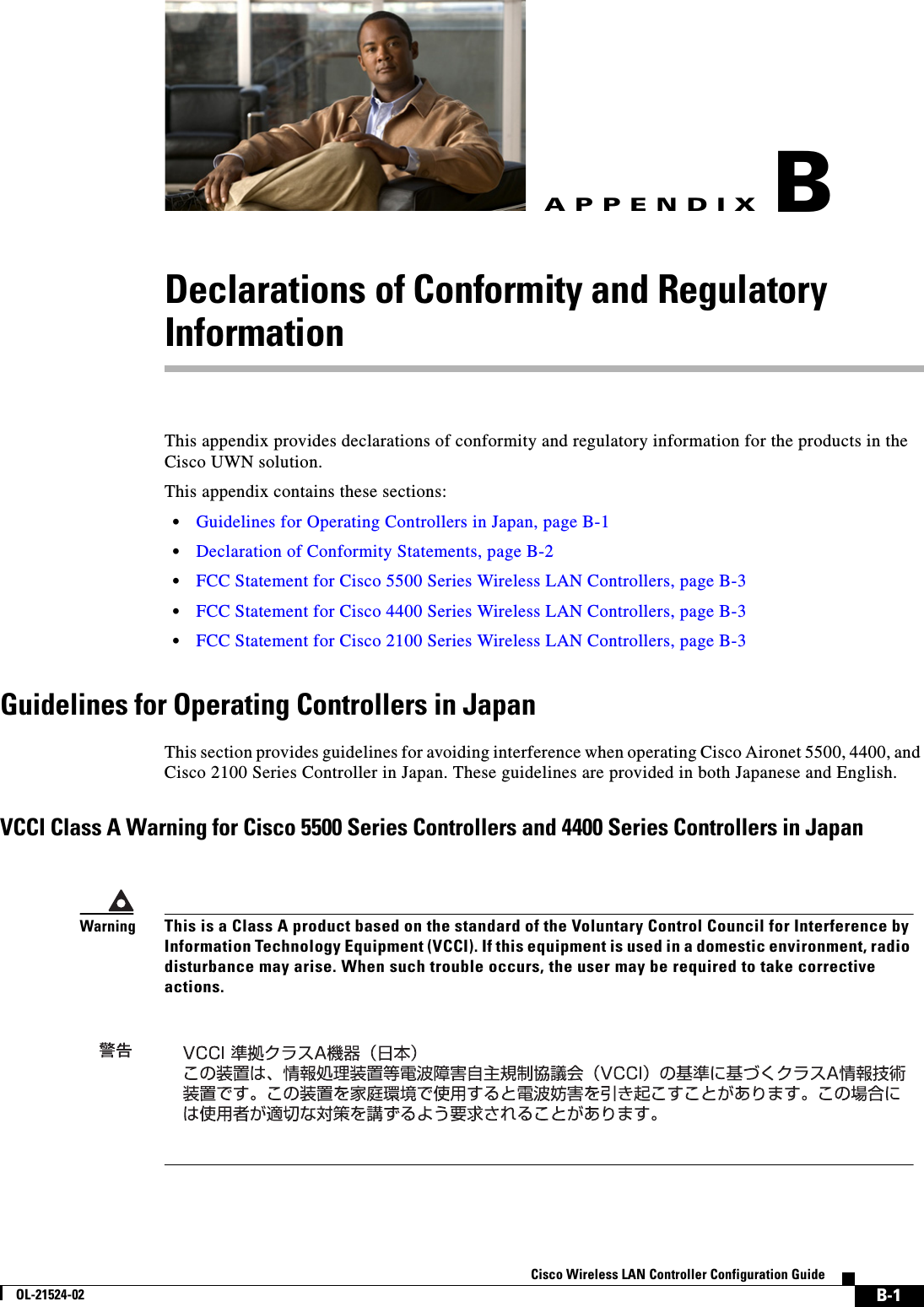  B-1Cisco Wireless LAN Controller Configuration GuideOL-21524-02APPENDIXBDeclarations of Conformity and Regulatory InformationThis appendix provides declarations of conformity and regulatory information for the products in the Cisco UWN solution. This appendix contains these sections:  • Guidelines for Operating Controllers in Japan, page B-1  • Declaration of Conformity Statements, page B-2  • FCC Statement for Cisco 5500 Series Wireless LAN Controllers, page B-3  • FCC Statement for Cisco 4400 Series Wireless LAN Controllers, page B-3  • FCC Statement for Cisco 2100 Series Wireless LAN Controllers, page B-3Guidelines for Operating Controllers in JapanThis section provides guidelines for avoiding interference when operating Cisco Aironet 5500, 4400, and Cisco 2100 Series Controller in Japan. These guidelines are provided in both Japanese and English.VCCI Class A Warning for Cisco 5500 Series Controllers and 4400 Series Controllers in JapanWarningThis is a Class A product based on the standard of the Voluntary Control Council for Interference by Information Technology Equipment (VCCI). If this equipment is used in a domestic environment, radio disturbance may arise. When such trouble occurs, the user may be required to take corrective actions. 