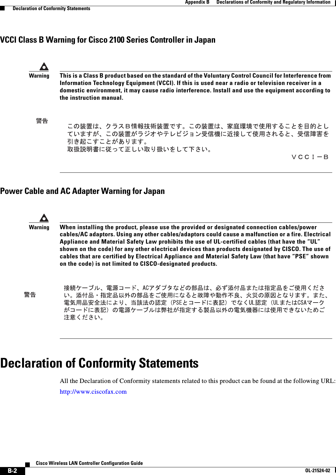  B-2Cisco Wireless LAN Controller Configuration GuideOL-21524-02Appendix B      Declarations of Conformity and Regulatory Information  Declaration of Conformity StatementsVCCI Class B Warning for Cisco 2100 Series Controller in JapanPower Cable and AC Adapter Warning for JapanDeclaration of Conformity StatementsAll the Declaration of Conformity statements related to this product can be found at the following URL:http://www.ciscofax.comWarningThis is a Class B product based on the standard of the Voluntary Control Council for Interference from Information Technology Equipment (VCCI). If this is used near a radio or television receiver in a domestic environment, it may cause radio interference. Install and use the equipment according to the instruction manual. WarningWhen installing the product, please use the provided or designated connection cables/power cables/AC adaptors. Using any other cables/adaptors could cause a malfunction or a fire. Electrical Appliance and Material Safety Law prohibits the use of UL-certified cables (that have the “UL” shown on the code) for any other electrical devices than products designated by CISCO. The use of cables that are certified by Electrical Appliance and Material Safety Law (that have “PSE” shown on the code) is not limited to CISCO-designated products. 