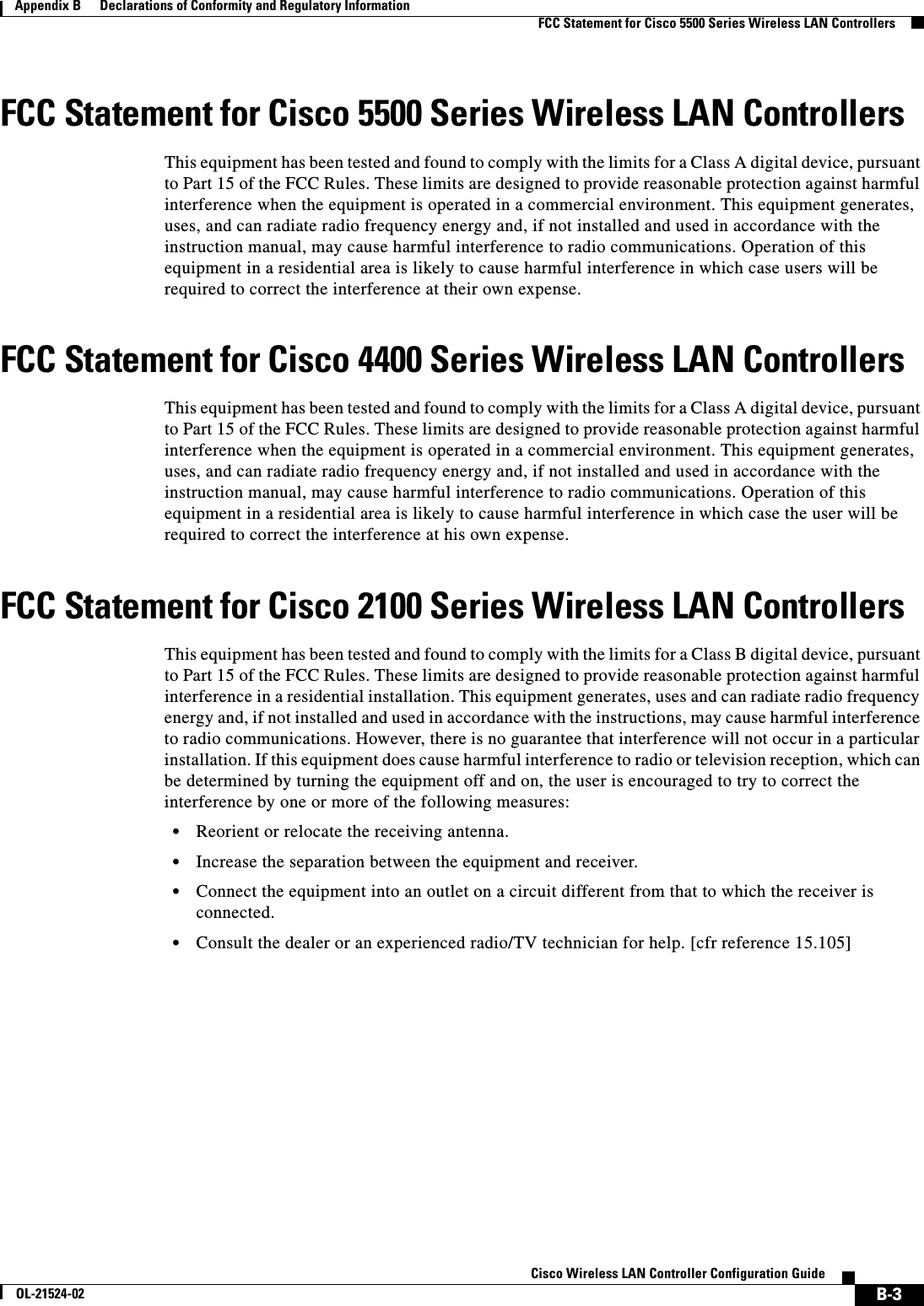  B-3Cisco Wireless LAN Controller Configuration GuideOL-21524-02Appendix B      Declarations of Conformity and Regulatory Information  FCC Statement for Cisco 5500 Series Wireless LAN ControllersFCC Statement for Cisco 5500 Series Wireless LAN ControllersThis equipment has been tested and found to comply with the limits for a Class A digital device, pursuant to Part 15 of the FCC Rules. These limits are designed to provide reasonable protection against harmful interference when the equipment is operated in a commercial environment. This equipment generates, uses, and can radiate radio frequency energy and, if not installed and used in accordance with the instruction manual, may cause harmful interference to radio communications. Operation of this equipment in a residential area is likely to cause harmful interference in which case users will be required to correct the interference at their own expense.FCC Statement for Cisco 4400 Series Wireless LAN ControllersThis equipment has been tested and found to comply with the limits for a Class A digital device, pursuant to Part 15 of the FCC Rules. These limits are designed to provide reasonable protection against harmful interference when the equipment is operated in a commercial environment. This equipment generates, uses, and can radiate radio frequency energy and, if not installed and used in accordance with the instruction manual, may cause harmful interference to radio communications. Operation of this equipment in a residential area is likely to cause harmful interference in which case the user will be required to correct the interference at his own expense.FCC Statement for Cisco 2100 Series Wireless LAN ControllersThis equipment has been tested and found to comply with the limits for a Class B digital device, pursuant to Part 15 of the FCC Rules. These limits are designed to provide reasonable protection against harmful interference in a residential installation. This equipment generates, uses and can radiate radio frequency energy and, if not installed and used in accordance with the instructions, may cause harmful interference to radio communications. However, there is no guarantee that interference will not occur in a particular installation. If this equipment does cause harmful interference to radio or television reception, which can be determined by turning the equipment off and on, the user is encouraged to try to correct the interference by one or more of the following measures:  • Reorient or relocate the receiving antenna.  • Increase the separation between the equipment and receiver.  • Connect the equipment into an outlet on a circuit different from that to which the receiver is connected.  • Consult the dealer or an experienced radio/TV technician for help. [cfr reference 15.105]