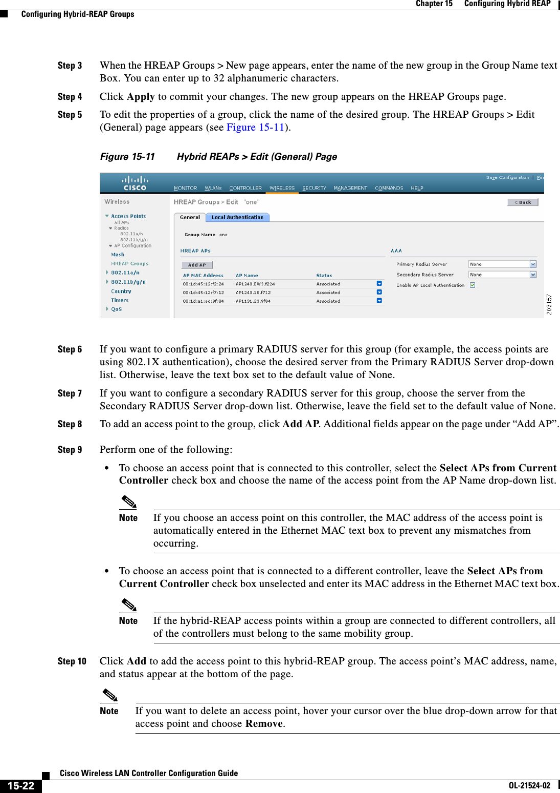  15-22Cisco Wireless LAN Controller Configuration GuideOL-21524-02Chapter 15      Configuring Hybrid REAP  Configuring Hybrid-REAP GroupsStep 3 When the HREAP Groups &gt; New page appears, enter the name of the new group in the Group Name text Box. You can enter up to 32 alphanumeric characters.Step 4 Click Apply to commit your changes. The new group appears on the HREAP Groups page.Step 5 To edit the properties of a group, click the name of the desired group. The HREAP Groups &gt; Edit (General) page appears (see Figure 15-11).Figure 15-11 Hybrid REAPs &gt; Edit (General) PageStep 6 If you want to configure a primary RADIUS server for this group (for example, the access points are using 802.1X authentication), choose the desired server from the Primary RADIUS Server drop-down list. Otherwise, leave the text box set to the default value of None.Step 7 If you want to configure a secondary RADIUS server for this group, choose the server from the Secondary RADIUS Server drop-down list. Otherwise, leave the field set to the default value of None.Step 8 To add an access point to the group, click Add AP. Additional fields appear on the page under “Add AP”.Step 9 Perform one of the following:  • To choose an access point that is connected to this controller, select the Select APs from Current Controller check box and choose the name of the access point from the AP Name drop-down list.Note If you choose an access point on this controller, the MAC address of the access point is automatically entered in the Ethernet MAC text box to prevent any mismatches from occurring.  • To choose an access point that is connected to a different controller, leave the Select APs from Current Controller check box unselected and enter its MAC address in the Ethernet MAC text box.Note If the hybrid-REAP access points within a group are connected to different controllers, all of the controllers must belong to the same mobility group.Step 10 Click Add to add the access point to this hybrid-REAP group. The access point’s MAC address, name, and status appear at the bottom of the page. Note If you want to delete an access point, hover your cursor over the blue drop-down arrow for that access point and choose Remove.