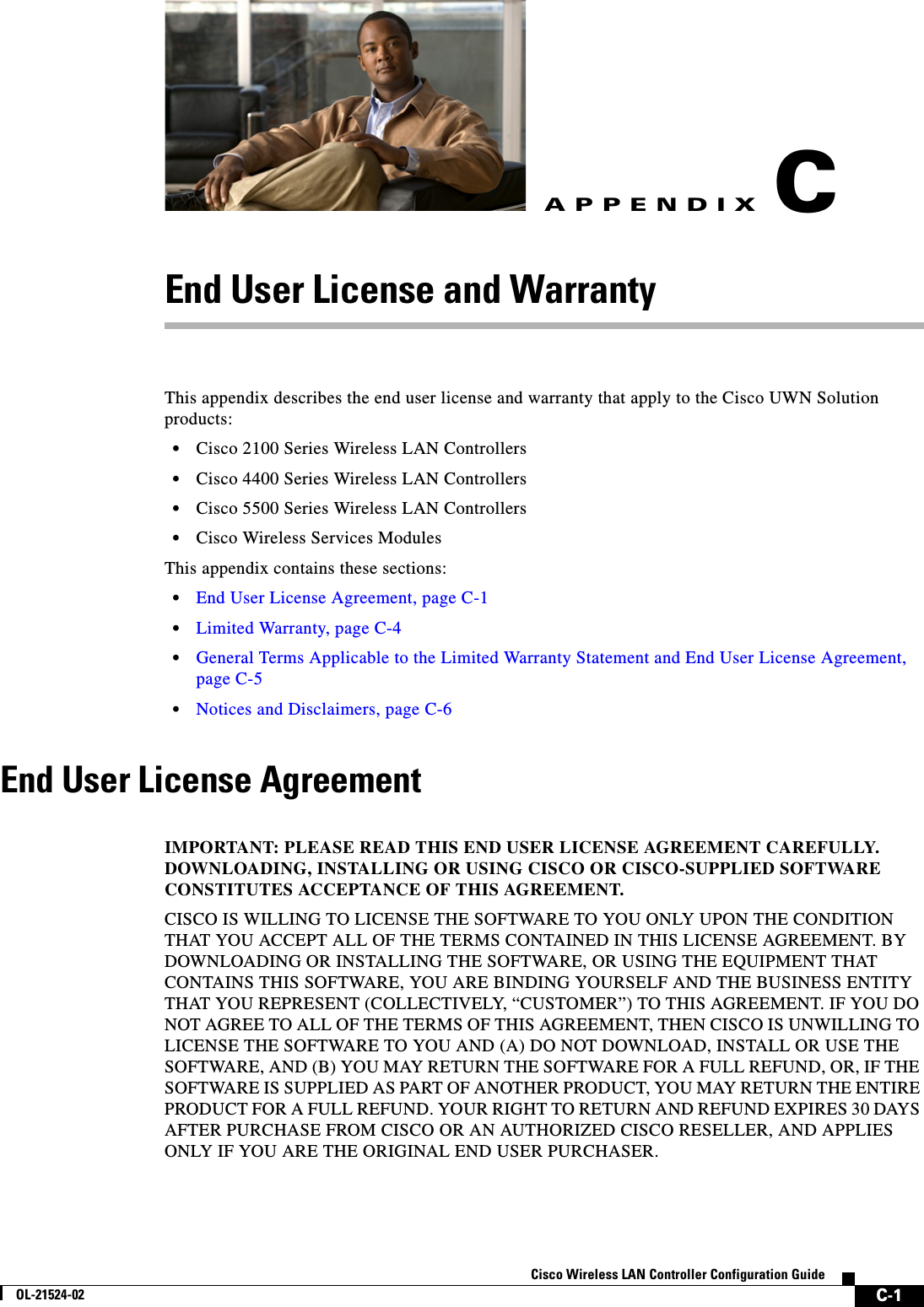  C-1Cisco Wireless LAN Controller Configuration GuideOL-21524-02APPENDIXCEnd User License and WarrantyThis appendix describes the end user license and warranty that apply to the Cisco UWN Solution products:  • Cisco 2100 Series Wireless LAN Controllers  • Cisco 4400 Series Wireless LAN Controllers  • Cisco 5500 Series Wireless LAN Controllers  • Cisco Wireless Services ModulesThis appendix contains these sections:  • End User License Agreement, page C-1  • Limited Warranty, page C-4  • General Terms Applicable to the Limited Warranty Statement and End User License Agreement, page C-5  • Notices and Disclaimers, page C-6End User License AgreementEnd User License AgreementIMPORTANT: PLEASE READ THIS END USER LICENSE AGREEMENT CAREFULLY. DOWNLOADING, INSTALLING OR USING CISCO OR CISCO-SUPPLIED SOFTWARE CONSTITUTES ACCEPTANCE OF THIS AGREEMENT. CISCO IS WILLING TO LICENSE THE SOFTWARE TO YOU ONLY UPON THE CONDITION THAT YOU ACCEPT ALL OF THE TERMS CONTAINED IN THIS LICENSE AGREEMENT. BY DOWNLOADING OR INSTALLING THE SOFTWARE, OR USING THE EQUIPMENT THAT CONTAINS THIS SOFTWARE, YOU ARE BINDING YOURSELF AND THE BUSINESS ENTITY THAT YOU REPRESENT (COLLECTIVELY, “CUSTOMER”) TO THIS AGREEMENT. IF YOU DO NOT AGREE TO ALL OF THE TERMS OF THIS AGREEMENT, THEN CISCO IS UNWILLING TO LICENSE THE SOFTWARE TO YOU AND (A) DO NOT DOWNLOAD, INSTALL OR USE THE SOFTWARE, AND (B) YOU MAY RETURN THE SOFTWARE FOR A FULL REFUND, OR, IF THE SOFTWARE IS SUPPLIED AS PART OF ANOTHER PRODUCT, YOU MAY RETURN THE ENTIRE PRODUCT FOR A FULL REFUND. YOUR RIGHT TO RETURN AND REFUND EXPIRES 30 DAYS AFTER PURCHASE FROM CISCO OR AN AUTHORIZED CISCO RESELLER, AND APPLIES ONLY IF YOU ARE THE ORIGINAL END USER PURCHASER. 