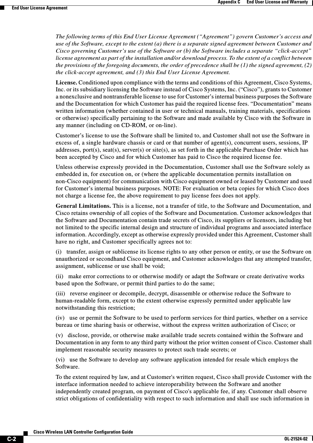  C-2Cisco Wireless LAN Controller Configuration GuideOL-21524-02Appendix C      End User License and Warranty  End User License AgreementThe following terms of this End User License Agreement (“Agreement”) govern Customer’s access and use of the Software, except to the extent (a) there is a separate signed agreement between Customer and Cisco governing Customer’s use of the Software or (b) the Software includes a separate “click-accept” license agreement as part of the installation and/or download process. To the extent of a conflict between the provisions of the foregoing documents, the order of precedence shall be (1) the signed agreement, (2) the click-accept agreement, and (3) this End User License Agreement. License. Conditioned upon compliance with the terms and conditions of this Agreement, Cisco Systems, Inc. or its subsidiary licensing the Software instead of Cisco Systems, Inc. (“Cisco”), grants to Customer a nonexclusive and nontransferable license to use for Customer’s internal business purposes the Software and the Documentation for which Customer has paid the required license fees. “Documentation” means written information (whether contained in user or technical manuals, training materials, specifications or otherwise) specifically pertaining to the Software and made available by Cisco with the Software in any manner (including on CD-ROM, or on-line).Customer’s license to use the Software shall be limited to, and Customer shall not use the Software in excess of, a single hardware chassis or card or that number of agent(s), concurrent users, sessions, IP addresses, port(s), seat(s), server(s) or site(s), as set forth in the applicable Purchase Order which has been accepted by Cisco and for which Customer has paid to Cisco the required license fee.Unless otherwise expressly provided in the Documentation, Customer shall use the Software solely as embedded in, for execution on, or (where the applicable documentation permits installation on non-Cisco equipment) for communication with Cisco equipment owned or leased by Customer and used for Customer’s internal business purposes. NOTE: For evaluation or beta copies for which Cisco does not charge a license fee, the above requirement to pay license fees does not apply.General Limitations. This is a license, not a transfer of title, to the Software and Documentation, and Cisco retains ownership of all copies of the Software and Documentation. Customer acknowledges that the Software and Documentation contain trade secrets of Cisco, its suppliers or licensors, including but not limited to the specific internal design and structure of individual programs and associated interface information. Accordingly, except as otherwise expressly provided under this Agreement, Customer shall have no right, and Customer specifically agrees not to: (i)   transfer, assign or sublicense its license rights to any other person or entity, or use the Software on unauthorized or secondhand Cisco equipment, and Customer acknowledges that any attempted transfer, assignment, sublicense or use shall be void; (ii)   make error corrections to or otherwise modify or adapt the Software or create derivative works based upon the Software, or permit third parties to do the same;(iii)   reverse engineer or decompile, decrypt, disassemble or otherwise reduce the Software to human-readable form, except to the extent otherwise expressly permitted under applicable law notwithstanding this restriction; (iv)   use or permit the Software to be used to perform services for third parties, whether on a service bureau or time sharing basis or otherwise, without the express written authorization of Cisco; or(v)   disclose, provide, or otherwise make available trade secrets contained within the Software and Documentation in any form to any third party without the prior written consent of Cisco. Customer shall implement reasonable security measures to protect such trade secrets; or(vi)   use the Software to develop any software application intended for resale which employs the Software.To the extent required by law, and at Customer&apos;s written request, Cisco shall provide Customer with the interface information needed to achieve interoperability between the Software and another independently created program, on payment of Cisco&apos;s applicable fee, if any. Customer shall observe strict obligations of confidentiality with respect to such information and shall use such information in 