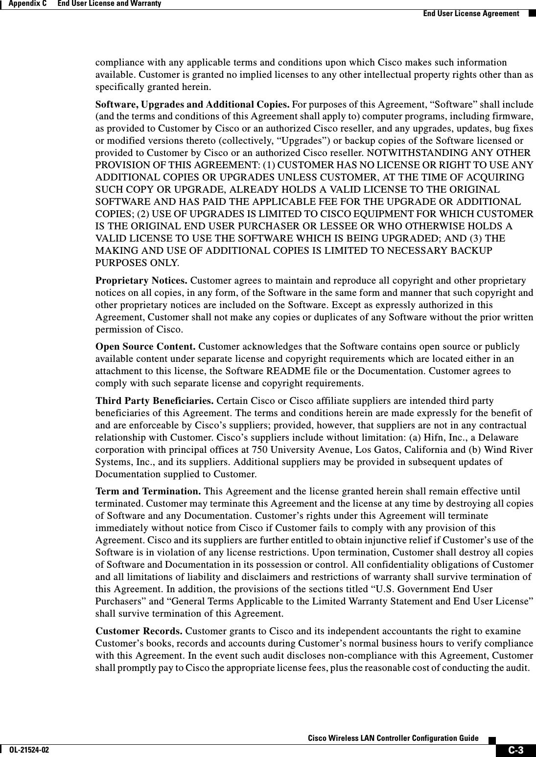  C-3Cisco Wireless LAN Controller Configuration GuideOL-21524-02Appendix C      End User License and Warranty  End User License Agreementcompliance with any applicable terms and conditions upon which Cisco makes such information available. Customer is granted no implied licenses to any other intellectual property rights other than as specifically granted herein.Software, Upgrades and Additional Copies. For purposes of this Agreement, “Software” shall include (and the terms and conditions of this Agreement shall apply to) computer programs, including firmware, as provided to Customer by Cisco or an authorized Cisco reseller, and any upgrades, updates, bug fixes or modified versions thereto (collectively, “Upgrades”) or backup copies of the Software licensed or provided to Customer by Cisco or an authorized Cisco reseller. NOTWITHSTANDING ANY OTHER PROVISION OF THIS AGREEMENT: (1) CUSTOMER HAS NO LICENSE OR RIGHT TO USE ANY ADDITIONAL COPIES OR UPGRADES UNLESS CUSTOMER, AT THE TIME OF ACQUIRING SUCH COPY OR UPGRADE, ALREADY HOLDS A VALID LICENSE TO THE ORIGINAL SOFTWARE AND HAS PAID THE APPLICABLE FEE FOR THE UPGRADE OR ADDITIONAL COPIES; (2) USE OF UPGRADES IS LIMITED TO CISCO EQUIPMENT FOR WHICH CUSTOMER IS THE ORIGINAL END USER PURCHASER OR LESSEE OR WHO OTHERWISE HOLDS A VALID LICENSE TO USE THE SOFTWARE WHICH IS BEING UPGRADED; AND (3) THE MAKING AND USE OF ADDITIONAL COPIES IS LIMITED TO NECESSARY BACKUP PURPOSES ONLY. Proprietary Notices. Customer agrees to maintain and reproduce all copyright and other proprietary notices on all copies, in any form, of the Software in the same form and manner that such copyright and other proprietary notices are included on the Software. Except as expressly authorized in this Agreement, Customer shall not make any copies or duplicates of any Software without the prior written permission of Cisco. Open Source Content. Customer acknowledges that the Software contains open source or publicly available content under separate license and copyright requirements which are located either in an attachment to this license, the Software README file or the Documentation. Customer agrees to comply with such separate license and copyright requirements. Third Party Beneficiaries. Certain Cisco or Cisco affiliate suppliers are intended third party beneficiaries of this Agreement. The terms and conditions herein are made expressly for the benefit of and are enforceable by Cisco’s suppliers; provided, however, that suppliers are not in any contractual relationship with Customer. Cisco’s suppliers include without limitation: (a) Hifn, Inc., a Delaware corporation with principal offices at 750 University Avenue, Los Gatos, California and (b) Wind River Systems, Inc., and its suppliers. Additional suppliers may be provided in subsequent updates of Documentation supplied to Customer.Term and Termination. This Agreement and the license granted herein shall remain effective until terminated. Customer may terminate this Agreement and the license at any time by destroying all copies of Software and any Documentation. Customer’s rights under this Agreement will terminate immediately without notice from Cisco if Customer fails to comply with any provision of this Agreement. Cisco and its suppliers are further entitled to obtain injunctive relief if Customer’s use of the Software is in violation of any license restrictions. Upon termination, Customer shall destroy all copies of Software and Documentation in its possession or control. All confidentiality obligations of Customer and all limitations of liability and disclaimers and restrictions of warranty shall survive termination of this Agreement. In addition, the provisions of the sections titled “U.S. Government End User Purchasers” and “General Terms Applicable to the Limited Warranty Statement and End User License” shall survive termination of this Agreement.Customer Records. Customer grants to Cisco and its independent accountants the right to examine Customer’s books, records and accounts during Customer’s normal business hours to verify compliance with this Agreement. In the event such audit discloses non-compliance with this Agreement, Customer shall promptly pay to Cisco the appropriate license fees, plus the reasonable cost of conducting the audit.   