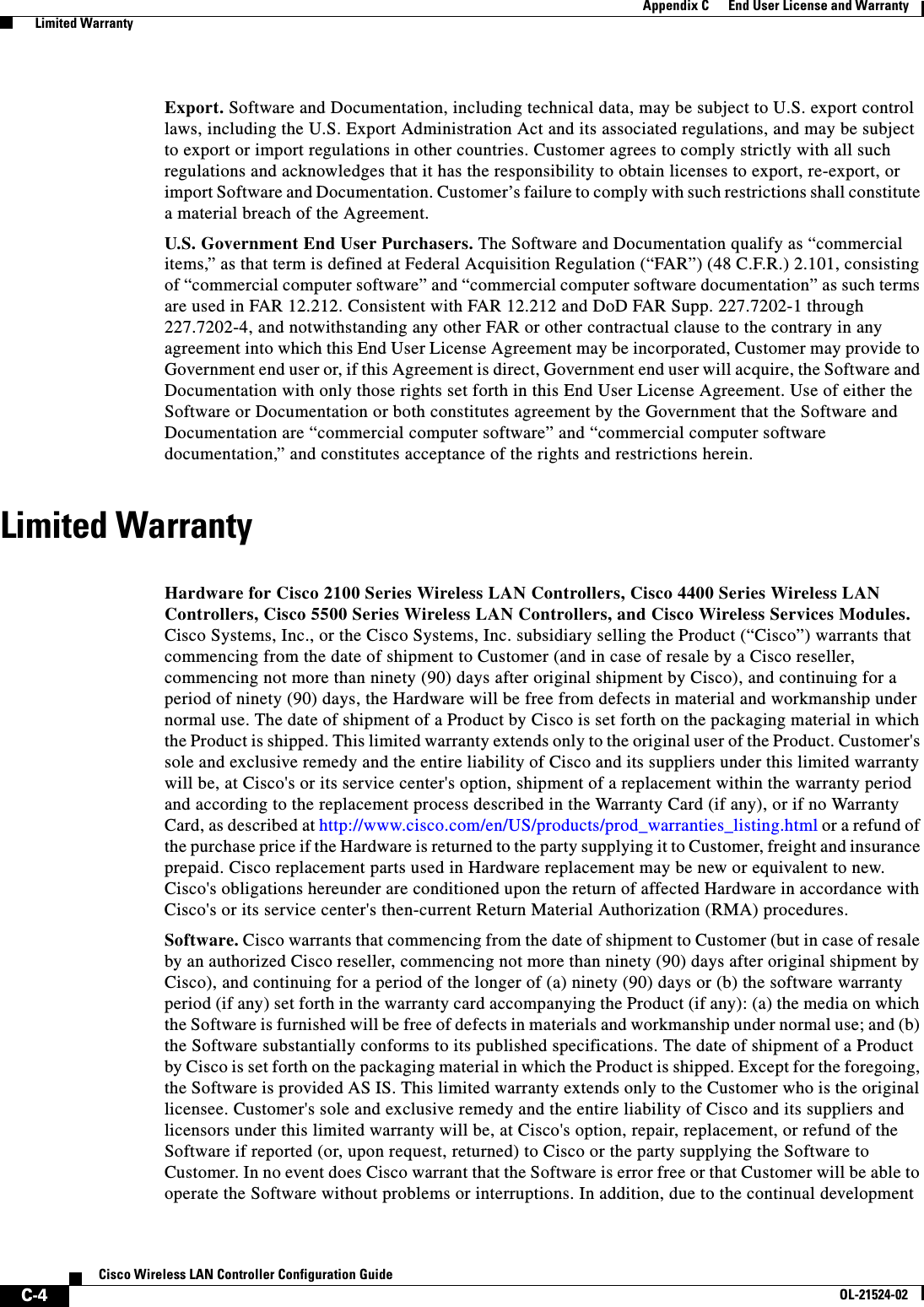  C-4Cisco Wireless LAN Controller Configuration GuideOL-21524-02Appendix C      End User License and Warranty  Limited WarrantyExport. Software and Documentation, including technical data, may be subject to U.S. export control laws, including the U.S. Export Administration Act and its associated regulations, and may be subject to export or import regulations in other countries. Customer agrees to comply strictly with all such regulations and acknowledges that it has the responsibility to obtain licenses to export, re-export, or import Software and Documentation. Customer’s failure to comply with such restrictions shall constitute a material breach of the Agreement.U.S. Government End User Purchasers. The Software and Documentation qualify as “commercial items,” as that term is defined at Federal Acquisition Regulation (“FAR”) (48 C.F.R.) 2.101, consisting of “commercial computer software” and “commercial computer software documentation” as such terms are used in FAR 12.212. Consistent with FAR 12.212 and DoD FAR Supp. 227.7202-1 through 227.7202-4, and notwithstanding any other FAR or other contractual clause to the contrary in any agreement into which this End User License Agreement may be incorporated, Customer may provide to Government end user or, if this Agreement is direct, Government end user will acquire, the Software and Documentation with only those rights set forth in this End User License Agreement. Use of either the Software or Documentation or both constitutes agreement by the Government that the Software and Documentation are “commercial computer software” and “commercial computer software documentation,” and constitutes acceptance of the rights and restrictions herein.Limited WarrantyLimited WarrantyHardware for Cisco 2100 Series Wireless LAN Controllers, Cisco 4400 Series Wireless LAN Controllers, Cisco 5500 Series Wireless LAN Controllers, and Cisco Wireless Services Modules. Cisco Systems, Inc., or the Cisco Systems, Inc. subsidiary selling the Product (“Cisco”) warrants that commencing from the date of shipment to Customer (and in case of resale by a Cisco reseller, commencing not more than ninety (90) days after original shipment by Cisco), and continuing for a period of ninety (90) days, the Hardware will be free from defects in material and workmanship under normal use. The date of shipment of a Product by Cisco is set forth on the packaging material in which the Product is shipped. This limited warranty extends only to the original user of the Product. Customer&apos;s sole and exclusive remedy and the entire liability of Cisco and its suppliers under this limited warranty will be, at Cisco&apos;s or its service center&apos;s option, shipment of a replacement within the warranty period and according to the replacement process described in the Warranty Card (if any), or if no Warranty Card, as described at http://www.cisco.com/en/US/products/prod_warranties_listing.html or a refund of the purchase price if the Hardware is returned to the party supplying it to Customer, freight and insurance prepaid. Cisco replacement parts used in Hardware replacement may be new or equivalent to new. Cisco&apos;s obligations hereunder are conditioned upon the return of affected Hardware in accordance with Cisco&apos;s or its service center&apos;s then-current Return Material Authorization (RMA) procedures. Software. Cisco warrants that commencing from the date of shipment to Customer (but in case of resale by an authorized Cisco reseller, commencing not more than ninety (90) days after original shipment by Cisco), and continuing for a period of the longer of (a) ninety (90) days or (b) the software warranty period (if any) set forth in the warranty card accompanying the Product (if any): (a) the media on which the Software is furnished will be free of defects in materials and workmanship under normal use; and (b) the Software substantially conforms to its published specifications. The date of shipment of a Product by Cisco is set forth on the packaging material in which the Product is shipped. Except for the foregoing, the Software is provided AS IS. This limited warranty extends only to the Customer who is the original licensee. Customer&apos;s sole and exclusive remedy and the entire liability of Cisco and its suppliers and licensors under this limited warranty will be, at Cisco&apos;s option, repair, replacement, or refund of the Software if reported (or, upon request, returned) to Cisco or the party supplying the Software to Customer. In no event does Cisco warrant that the Software is error free or that Customer will be able to operate the Software without problems or interruptions. In addition, due to the continual development 