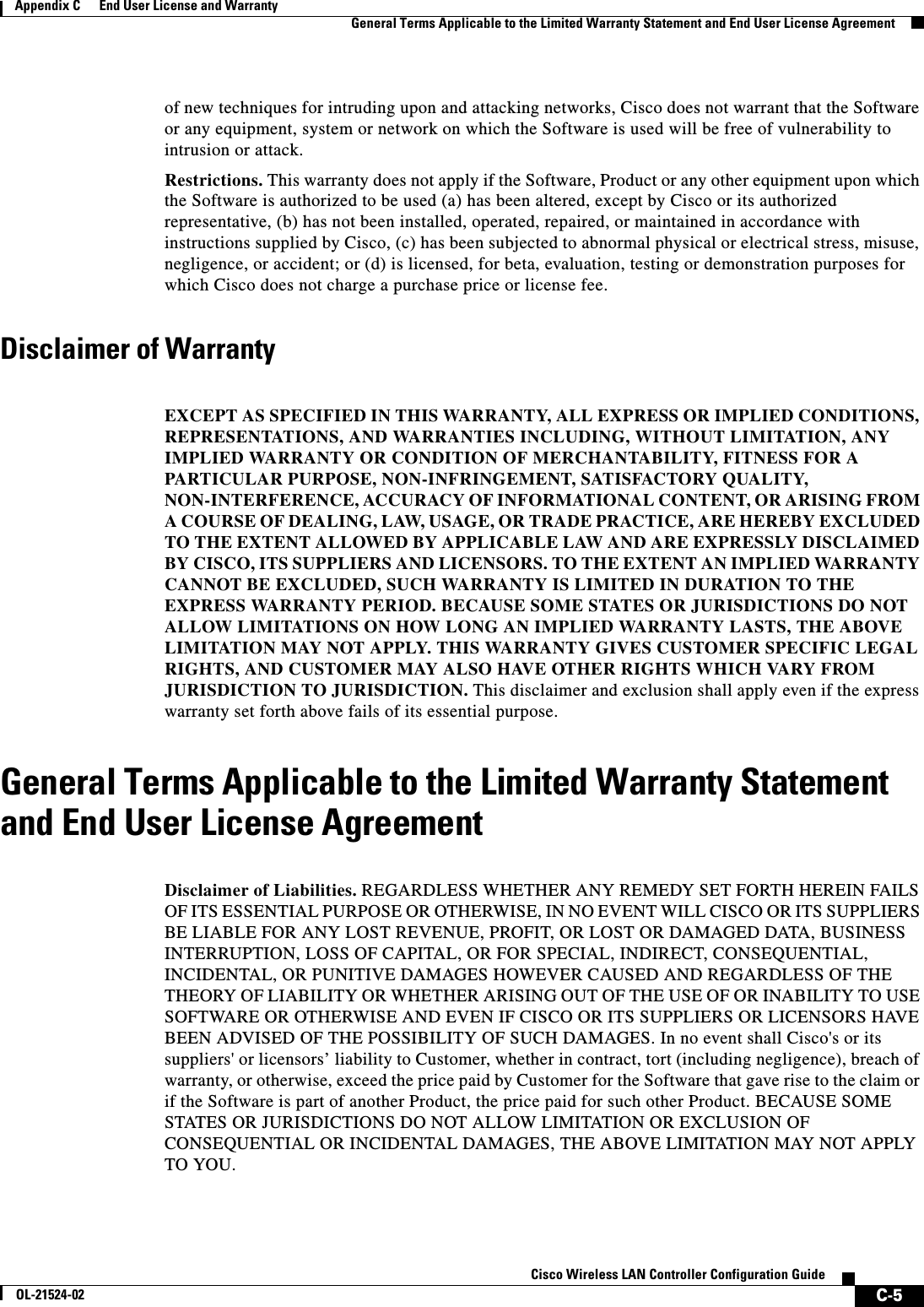  C-5Cisco Wireless LAN Controller Configuration GuideOL-21524-02Appendix C      End User License and Warranty  General Terms Applicable to the Limited Warranty Statement and End User License Agreementof new techniques for intruding upon and attacking networks, Cisco does not warrant that the Software or any equipment, system or network on which the Software is used will be free of vulnerability to intrusion or attack. Restrictions. This warranty does not apply if the Software, Product or any other equipment upon which the Software is authorized to be used (a) has been altered, except by Cisco or its authorized representative, (b) has not been installed, operated, repaired, or maintained in accordance with instructions supplied by Cisco, (c) has been subjected to abnormal physical or electrical stress, misuse, negligence, or accident; or (d) is licensed, for beta, evaluation, testing or demonstration purposes for which Cisco does not charge a purchase price or license fee. Disclaimer of Warranty DISCLAI MER OF WARRA NTY EXCEPT AS SPECIFIED IN THIS WARRANTY, ALL EXPRESS OR IMPLIED CONDITIONS, REPRESENTATIONS, AND WARRANTIES INCLUDING, WITHOUT LIMITATION, ANY IMPLIED WARRANTY OR CONDITION OF MERCHANTABILITY, FITNESS FOR A PARTICULAR PURPOSE, NON-INFRINGEMENT, SATISFACTORY QUALITY, NON-INTERFERENCE, ACCURACY OF INFORMATIONAL CONTENT, OR ARISING FROM A COURSE OF DEALING, LAW, USAGE, OR TRADE PRACTICE, ARE HEREBY EXCLUDED TO THE EXTENT ALLOWED BY APPLICABLE LAW AND ARE EXPRESSLY DISCLAIMED BY CISCO, ITS SUPPLIERS AND LICENSORS. TO THE EXTENT AN IMPLIED WARRANTY CANNOT BE EXCLUDED, SUCH WARRANTY IS LIMITED IN DURATION TO THE EXPRESS WARRANTY PERIOD. BECAUSE SOME STATES OR JURISDICTIONS DO NOT ALLOW LIMITATIONS ON HOW LONG AN IMPLIED WARRANTY LASTS, THE ABOVE LIMITATION MAY NOT APPLY. THIS WARRANTY GIVES CUSTOMER SPECIFIC LEGAL RIGHTS, AND CUSTOMER MAY ALSO HAVE OTHER RIGHTS WHICH VARY FROM JURISDICTION TO JURISDICTION. This disclaimer and exclusion shall apply even if the express warranty set forth above fails of its essential purpose.General Terms Applicable to the Limited Warranty Statement and End User License AgreementGeneral Terms Applicable to the Limited Warranty Statement and End User License AgreementDisclaimer of Liabilities. REGARDLESS WHETHER ANY REMEDY SET FORTH HEREIN FAILS OF ITS ESSENTIAL PURPOSE OR OTHERWISE, IN NO EVENT WILL CISCO OR ITS SUPPLIERS BE LIABLE FOR ANY LOST REVENUE, PROFIT, OR LOST OR DAMAGED DATA, BUSINESS INTERRUPTION, LOSS OF CAPITAL, OR FOR SPECIAL, INDIRECT, CONSEQUENTIAL, INCIDENTAL, OR PUNITIVE DAMAGES HOWEVER CAUSED AND REGARDLESS OF THE THEORY OF LIABILITY OR WHETHER ARISING OUT OF THE USE OF OR INABILITY TO USE SOFTWARE OR OTHERWISE AND EVEN IF CISCO OR ITS SUPPLIERS OR LICENSORS HAVE BEEN ADVISED OF THE POSSIBILITY OF SUCH DAMAGES. In no event shall Cisco&apos;s or its suppliers&apos; or licensors’ liability to Customer, whether in contract, tort (including negligence), breach of warranty, or otherwise, exceed the price paid by Customer for the Software that gave rise to the claim or if the Software is part of another Product, the price paid for such other Product. BECAUSE SOME STATES OR JURISDICTIONS DO NOT ALLOW LIMITATION OR EXCLUSION OF CONSEQUENTIAL OR INCIDENTAL DAMAGES, THE ABOVE LIMITATION MAY NOT APPLY TO YOU. 