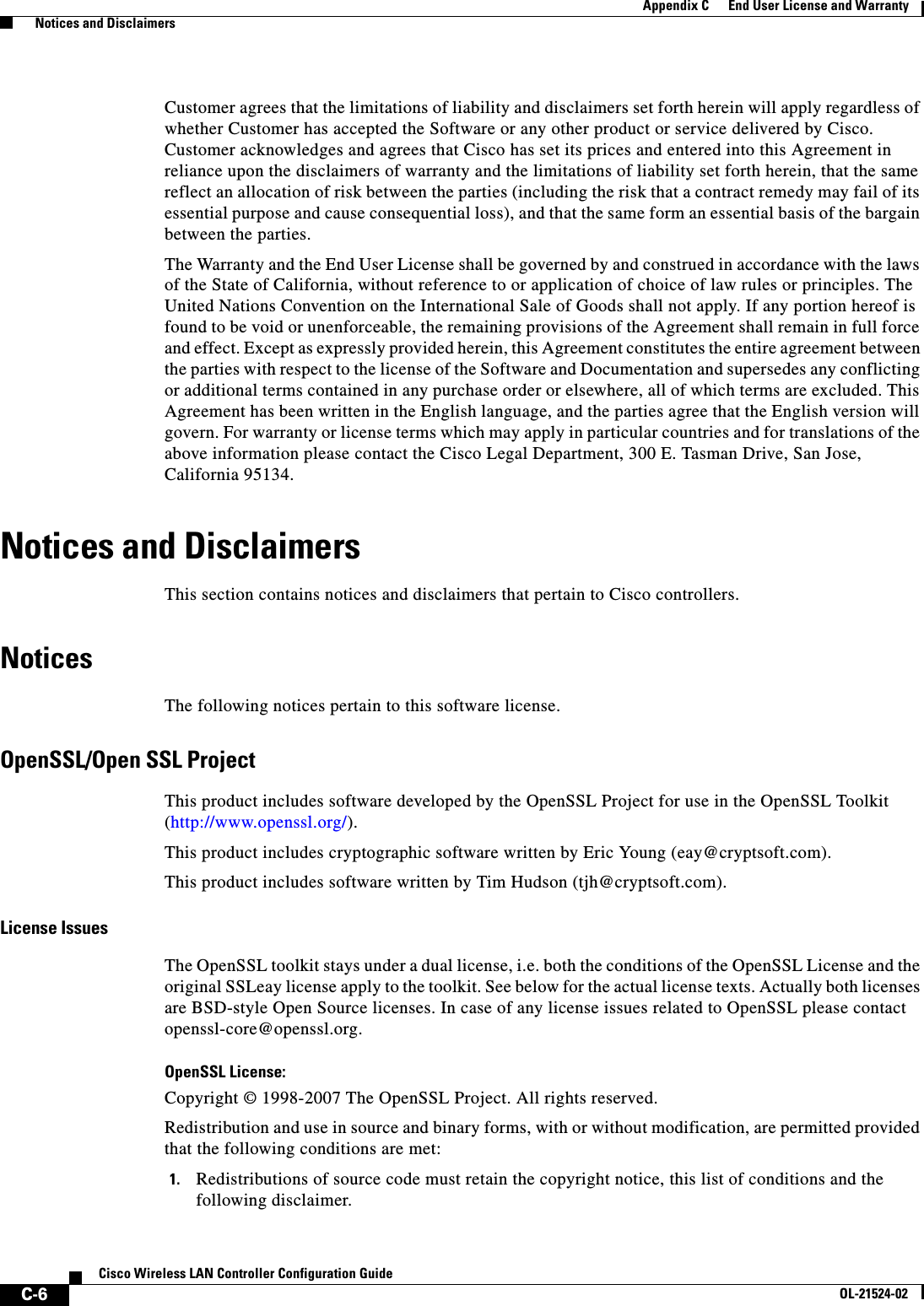  C-6Cisco Wireless LAN Controller Configuration GuideOL-21524-02Appendix C      End User License and Warranty  Notices and DisclaimersCustomer agrees that the limitations of liability and disclaimers set forth herein will apply regardless of whether Customer has accepted the Software or any other product or service delivered by Cisco. Customer acknowledges and agrees that Cisco has set its prices and entered into this Agreement in reliance upon the disclaimers of warranty and the limitations of liability set forth herein, that the same reflect an allocation of risk between the parties (including the risk that a contract remedy may fail of its essential purpose and cause consequential loss), and that the same form an essential basis of the bargain between the parties.The Warranty and the End User License shall be governed by and construed in accordance with the laws of the State of California, without reference to or application of choice of law rules or principles. The United Nations Convention on the International Sale of Goods shall not apply. If any portion hereof is found to be void or unenforceable, the remaining provisions of the Agreement shall remain in full force and effect. Except as expressly provided herein, this Agreement constitutes the entire agreement between the parties with respect to the license of the Software and Documentation and supersedes any conflicting or additional terms contained in any purchase order or elsewhere, all of which terms are excluded. This Agreement has been written in the English language, and the parties agree that the English version will govern. For warranty or license terms which may apply in particular countries and for translations of the above information please contact the Cisco Legal Department, 300 E. Tasman Drive, San Jose, California 95134.Notices and DisclaimersThis section contains notices and disclaimers that pertain to Cisco controllers.NoticesThe following notices pertain to this software license.OpenSSL/Open SSL ProjectThis product includes software developed by the OpenSSL Project for use in the OpenSSL Toolkit (http://www.openssl.org/).This product includes cryptographic software written by Eric Young (eay@cryptsoft.com).This product includes software written by Tim Hudson (tjh@cryptsoft.com).License IssuesThe OpenSSL toolkit stays under a dual license, i.e. both the conditions of the OpenSSL License and the original SSLeay license apply to the toolkit. See below for the actual license texts. Actually both licenses are BSD-style Open Source licenses. In case of any license issues related to OpenSSL please contact openssl-core@openssl.org.OpenSSL License:Copyright © 1998-2007 The OpenSSL Project. All rights reserved.Redistribution and use in source and binary forms, with or without modification, are permitted provided that the following conditions are met:1. Redistributions of source code must retain the copyright notice, this list of conditions and the following disclaimer.