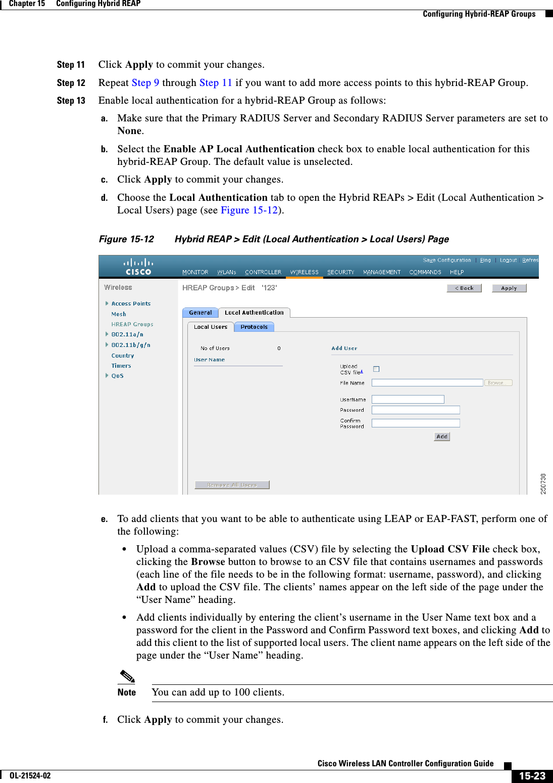  15-23Cisco Wireless LAN Controller Configuration GuideOL-21524-02Chapter 15      Configuring Hybrid REAP  Configuring Hybrid-REAP GroupsStep 11 Click Apply to commit your changes.Step 12 Repeat Step 9 through Step 11 if you want to add more access points to this hybrid-REAP Group.Step 13 Enable local authentication for a hybrid-REAP Group as follows:a. Make sure that the Primary RADIUS Server and Secondary RADIUS Server parameters are set to None.b. Select the Enable AP Local Authentication check box to enable local authentication for this hybrid-REAP Group. The default value is unselected.c. Click Apply to commit your changes.d. Choose the Local Authentication tab to open the Hybrid REAPs &gt; Edit (Local Authentication &gt; Local Users) page (see Figure 15-12).Figure 15-12 Hybrid REAP &gt; Edit (Local Authentication &gt; Local Users) Pagee. To add clients that you want to be able to authenticate using LEAP or EAP-FAST, perform one of the following:  • Upload a comma-separated values (CSV) file by selecting the Upload CSV File check box, clicking the Browse button to browse to an CSV file that contains usernames and passwords (each line of the file needs to be in the following format: username, password), and clicking Add to upload the CSV file. The clients’ names appear on the left side of the page under the “User Name” heading.  • Add clients individually by entering the client’s username in the User Name text box and a password for the client in the Password and Confirm Password text boxes, and clicking Add to add this client to the list of supported local users. The client name appears on the left side of the page under the “User Name” heading.Note You can add up to 100 clients.f. Click Apply to commit your changes.